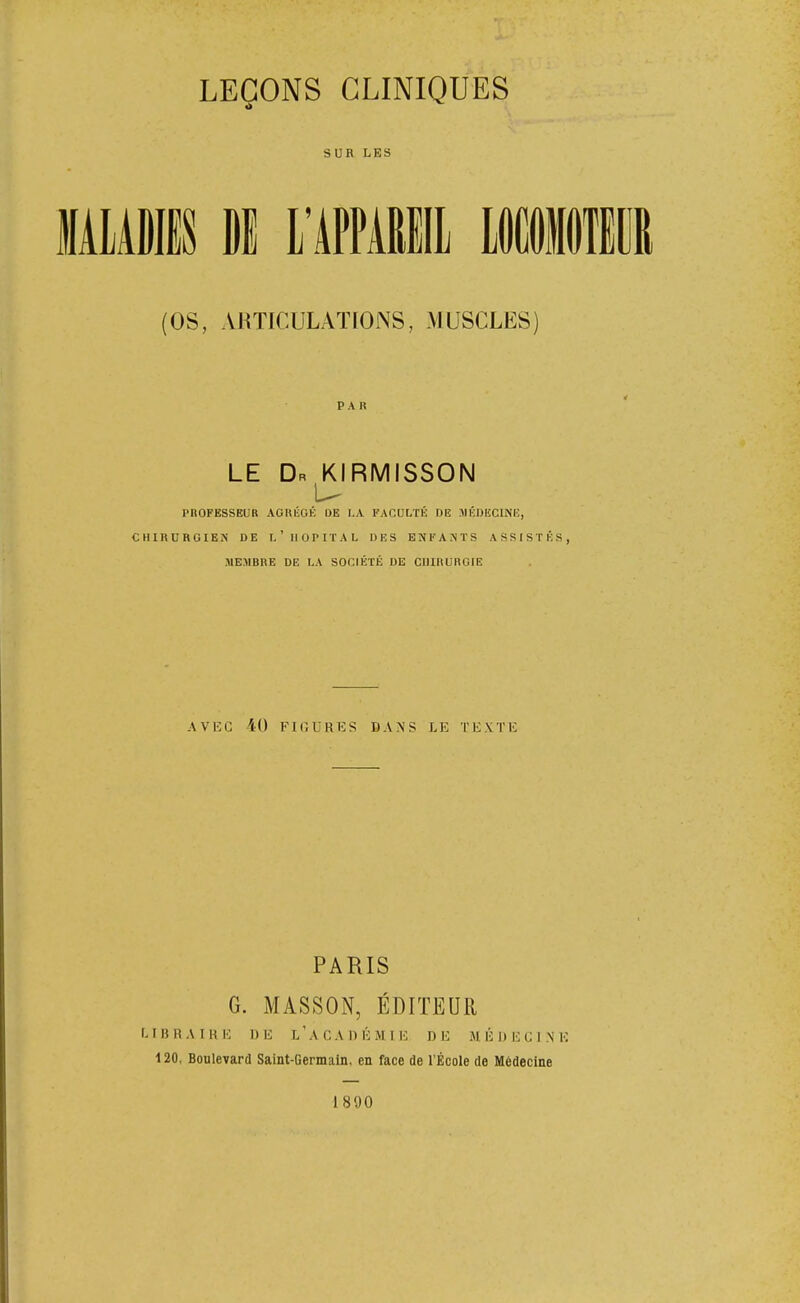 SUR LES (OS, ARTICULATIONS, MUSCLES) PAR LE Dr KIRMISSON PROFESSEUR AGKÉOÉ DE LA FACULTÉ DE MÉDECINE, CHIRURGIEN DE l'HOPITAL DES ENFANTS ASSISTÉS, MEMBRE DE LA SOCIÉTÉ DE CIlIRURClE AVEC 40 FKÎURES DANS LE TEXTE PARIS G. MASSON, ÉDITEUR I. I 15 H A I R !•; DE L ' A C A D É M I DE M É 1) E C I N E 120, Boulevard Saint-Germain, en face de l'École de Médecine 1890