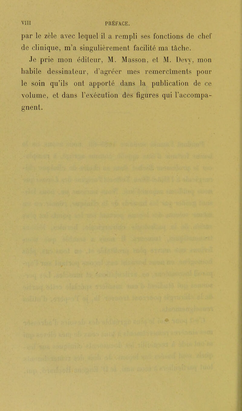 VIII PRÉFA.GE. par le zèle avec lequel il a rempli ses fonctions de chei' de clinique, m'a singulièrement facilité ma tâche. Je prie mon éditeur, M. Masson, et M. Devy, mon habile dessinateur, d'agréer mes remercîments pour le soin qu'ils ont apporté dans la publication de ce volume, et dans l'exécution des figures qui l'accompa- gnent.