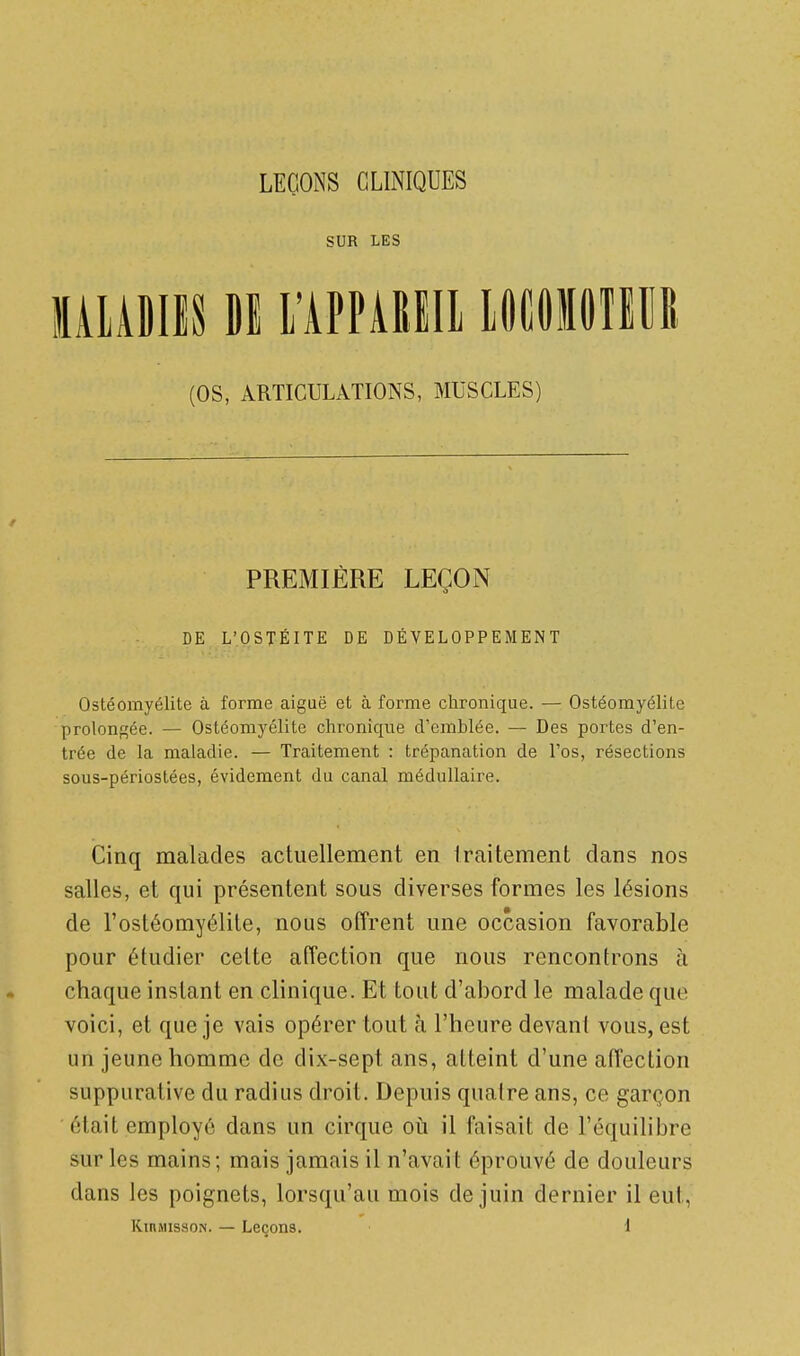 SUR LES MIADIIS Dl rAPPARlIl LOfiOlOlIM (OS, ARTICULATIONS, MUSCLES) PREMIÈRE LEÇON DE L'OSTÉITE DE DÉVELOPPEMENT Ostéomyélite à forme aiguë et à forme chronique. — Ostéomyélite prolonfçée. — Ostéomyélite chronique d'emblée. — Des portes d'en- trée de la maladie. — Traitement : trépanation de l'os, résections sous-périostées, évidement du canal médullaire. Cinq malades actuellement en Iraitement dans nos salles, et qui présentent sous diverses formes les lésions de l'ostéomyélite, nous offrent une occasion favorable pour étudier cette affection que nous rencontrons à chaque instant en clinique. Et tout d'abord le malade que voici, et que je vais opérer tout à l'heure devant vous, est un jeune homme de dix-sept ans, atteint d'une affection suppurative du radius droit. Depuis quaire ans, ce garçon était employé dans un cirque oii il faisait de l'équilibre sur les mains; mais jamais il n'avait éprouvé de douleurs dans les poignets, lorsqu'au mois de juin dernier il eut,