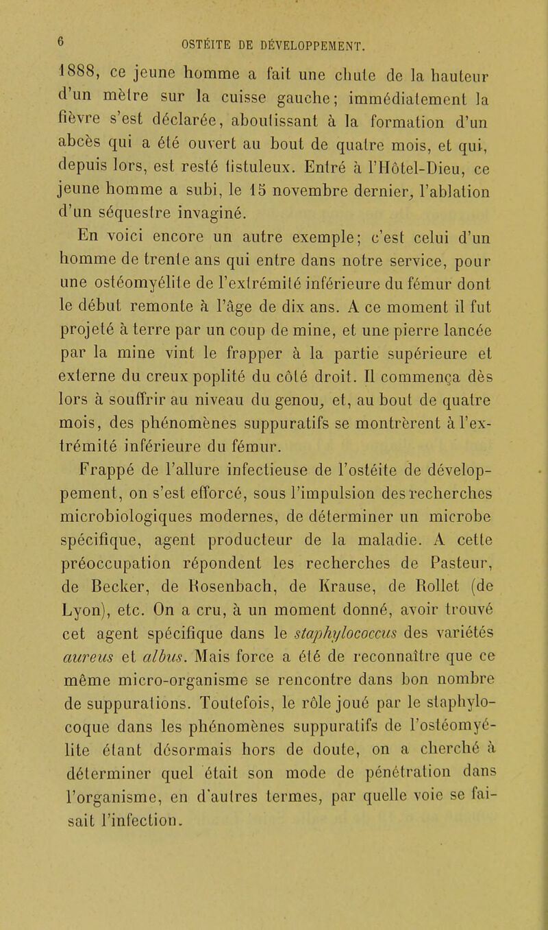 1888, ce jeune homme a fait une cliule de la hauteur d'un mèlre sur la cuisse gauche; immédiatement la fièvre s'est déclarée, aboutissant à la formation d'un abcès qui a été ouvert au bout de quatre mois, et qui, depuis lors, est resté tistuleux. Entré à l'Hôtel-Dieu, ce jeune homme a subi, le 15 novembre dernier, l'ablation d'un séquestre invaginé. En voici encore un autre exemple; c'est celui d'un homme de trente ans qui entre dans notre service, pour une ostéomyélite de l'extrémilé inférieure du fémur dont le début remonte à l'âge de dix ans. A ce moment il fut projeté à terre par un coup de mine, et une pierre lancée par la mine vint le frapper à la partie supérieure et externe du creux poplité du côté droit. Il commença dès lors à souffrir au niveau du genou, et, au bout de quatre mois, des phénomènes suppuratifs se montrèrent à l'ex- trémité inférieure du fémur. Frappé de l'allure infectieuse de l'ostéite de dévelop- pement, on s'est efforcé, sous l'impulsion des recherches microbiologiques modernes, de déterminer un microbe spécifique, agent producteur de la maladie. A cette préoccupation répondent les recherches de Pasteur, de Becker, de Rosenbach, de Krause, de RoUet (de Lyon), etc. On a cru, à un moment donné, avoir trouvé cet agent spécifique dans le staphylococcus des variétés aureus et albus. Mais force a été de reconnaître que ce même micro-organisme se rencontre dans bon nombre de suppurations. Toutefois, le rôle joué par le staphylo- coque dans les phénomènes suppuratifs de l'ostéomyé- lite étant désormais hors de doute, on a cherché à déterminer quel était son mode de pénétration dans l'organisme, en d'autres termes, par quelle voie se fai- sait l'infection.