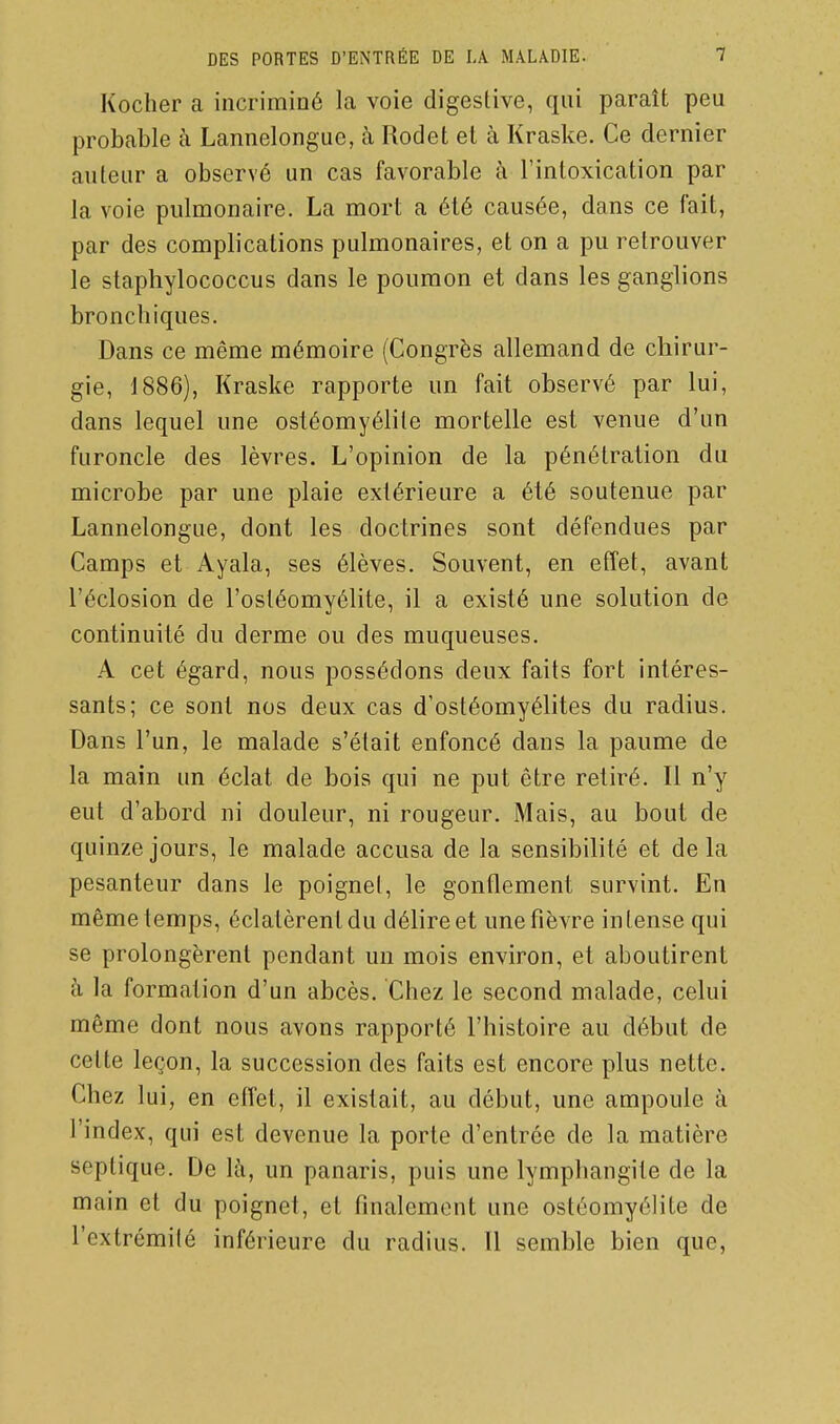 Koclier a incrimiDÔ la voie digestive, qui paraît peu probable à Lannelongue, à Rodet et à Kraske. Ce dernier auteur a observé un cas favorable à l'intoxication par la voie pulmonaire. La mort a été causée, dans ce fait, par des complications pulmonaires, et on a pu retrouver le staphylococcus dans le poumon et dans les ganglions bronchiques. Dans ce même mémoire (Congrès allemand de chirur- gie, 1886), Kraske rapporte un fait observé par lui, dans lequel une ostéomyélite mortelle est venue d'un furoncle des lèvres. L'opinion de la pénétration du microbe par une plaie extérieure a été soutenue par Lannelongue, dont les doctrines sont défendues par Camps et Ayala, ses élèves. Souvent, en effet, avant l'éclosion de l'ostéomyélite, il a existé une solution de continuité du derme ou des muqueuses. A cet égard, nous possédons deux faits fort intéres- sants; ce sont nos deux cas d'ostéomyélites du radius. Dans l'un, le malade s'était enfoncé dans la paume de la main un éclat de bois qui ne put être retiré. Il n'y eut d'abord ni douleur, ni rougeur. Mais, au bout de quinze jours, le malade accusa de la sensibilité et delà pesanteur dans le poignel, le gonflement survint. En même temps, éclatèrent du délire et une fièvre intense qui se prolongèrent pendant un mois environ, et aboutirent h la formation d'un abcès. Chez le second malade, celui même dont nous avons rapporté l'histoire au début de celte leçon, la succession des faits est encore plus nette. Chez lui, en effet, il existait, au début, une ampoule à l'index, qui est devenue la porte d'entrée de la matière septique. De là, un panaris, puis une lymphangite de la main et du poignet, et finalement une ostéomyélite de l'extrémilé inférieure du radius. Il semble bien que.