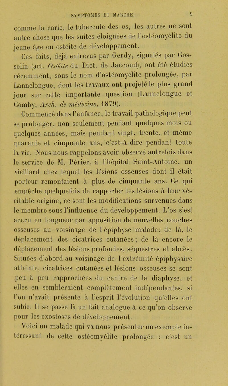 comme la carie, le tubercule des os, les autres ne sont autre chose que les suites éloignées de l'ostéomyélite du jeune âge ou ostéite de développement. Ces faits, déjà entrevus par Gerdy, signalés par Gos- selin (art. Ostéite du Dict. de Jaccoud), ont été étudiés récemment, sous le nom d'ostéomyélite prolongée, par Lannelongue, dont les travaux ont projeté le plus grand jour sur cette importante question (Lannelongue et Comby, Arch. de médecine, 1879). Commencé dans l'enfance, le travail pathologique peut se prolonger, non seulement pendant quelques mois ou quelques années, mais pendant vingt, trente, et même quarante et cinquante ans, c'est-à-dire pendant toute la vie. Nous nous rappelons avoir observé autrefois dans le service de M. Périer, à l'hôpital Saint-Antoine, un vieillard chez lequel les lésions osseuses dont il était porteur remontaient à plus de cinquante ans. Ce qui empêche quelquefois de rapporter les lésions à leur vé- ritable origine, ce sont les modifications survenues dans le membre sous l'influence du développement. L'os s'est accru en longueur par apposition de nouvelles couches osseuses au voisinage de l'épiphyse malade; de là, le déplacement des cicatrices cutanées ; de là encore le déplacement des lésions profondes, séquestres et abcès. Situées d'abord au voisinage de l'extrémité épiphysaire atteinte, cicatrices cutanées et lésions osseuses se sont peu à peu rapprochées du centre de la diaphyse, et elles en sembleraient complètement indépendantes, si l'on n'avait présente à l'esprit l'évolution qu'elles ont subie. Il se passe là un fait analogue à ce qu'on observe pour les exostoses de développement. Voici un malade qui va nous présenter un exemple in- téressant de cette ostéomyélile prolongée : c'est un