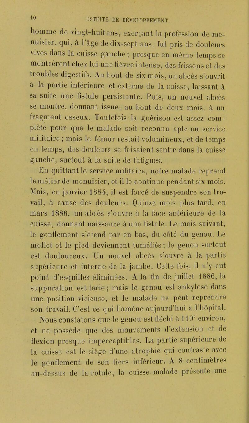 homme de vingt-huit ans, exerçant la profession de me- nuisier, qui, à l'âge de dix-sept ans, fut pris de douleurs vives dans la cuisse gauche ; presque en même temps se montrèrent chez lui une fièvre intense, des frissons et des troubles digestifs. Au bout de six mois, un abcès s'ouvrit à la partie inférieure et externe de la cuisse, laissant à sa suite une fistule persistante. Puis, un nouvel abcès se montre, donnant issue, au bout de deux mois, à un fragment osseux. Toutefois la guérison est assez com- plète pour que le malade soit reconnu apte au service militaire ; mais le fémur restait volumineux, et de temps en temps, des douleurs se faisaient sentir dans la cuisse gauche, surtout à la suite de fatigues. En quittant le service mihtaire, notre malade reprend le métier de menuisier, et il le continue pendant six mois. Mais, en janvier 1884, il est forcé de suspendre son tra- vail, à cause des douleurs. Quinze mois plus tard, en mars 1886, un abcès s'ouvre à la face antérieure de la cuisse, donnant naissance à une fistule. Le mois suivant, le gonflement s'étend par en bas, du côté du genou. Le mollet et le pied deviennent tuméfiés ; le genou surtout est douloureux. Un nouvel abcès s'ouvre à la partie supérieure et interne de la jambe. Cette fois, il n'y eut point d'esquilles éliminées. A la fin de juillet 1886, la suppuration est tarie ; mais le genou est ankylosé dans une position vicieuse, et le malade ne peut reprendre son travail. C'est ce qui l'amène aujourd'hui k l'hôpital. Nous constatons que le genou est fléchi à 110° environ, et ne possède que des mouvements d'extension et de flexion presque imperceptibles. La partie supérieure de la cuisse est le siège d'une atrophie qui contraste avec le gonflement de son tiers inférieur. A 8 centimètres au-dessus de la rotule, la cuisse malade présente une