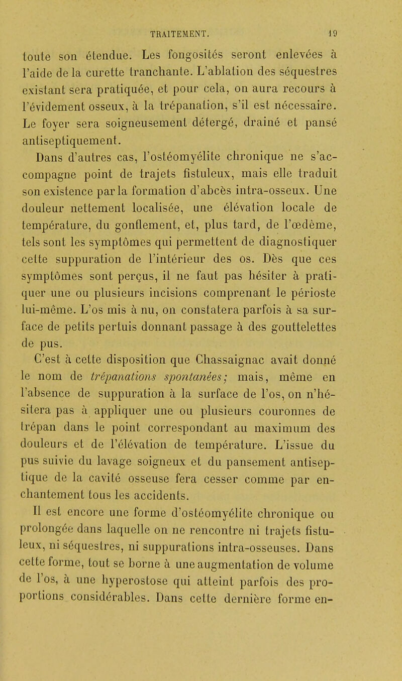 toute son étendue. Les fongosités seront enlevées à l'aide de la curette Iranchante. L'ablalion des séquestres existant sera pratiquée, et pour cela, on aura recours à l'évidement osseux, à la trépanation, s'il est nécessaire. Le foyer sera soigneusement détergé, drainé et pansé antiseptiquement. Dans d'autres cas, l'ostéomyélite chronique ne s'ac- compagne point de trajets fistuleux, mais elle traduit son existence parla formation d'abcès intra-osseux. Une douleur nettement localisée, une élévation locale de température, du gonflement, et, plus tard, de l'œdème, tels sont les symptômes qui permettent de diagnostiquer cette suppuration de l'intérieur des os. Dès que ces symptômes sont perçus, il ne faut pas hésiter à prati- quer une ou plusieurs incisions comprenant le périoste lui-même. L'os mis à nu, on constatera parfois à sa sur- face de petits pertuis donnant passage à des gouttelettes de pus. C'est à cette disposition que Chassaignac avait donné le nom de ti^épanations spontanées; mais, même en l'absence de suppuration à la surface de l'os, on n'hé- sitera pas à appliquer une ou plusieurs couronnes de trépan dans le point correspondant au maximum des douleurs et de l'élévation de température. L'issue du pus suivie du lavage soigneux et du pansement antisep- tique de la cavité osseuse fera cesser comme par en- chantement tous les accidents. Il est encore une forme d'ostéomyélite chronique ou prolongée dans laquelle on ne rencontre ni trajets fistu- leux, ni séquestres, ni suppurations intra-osseuses. Dans cette forme, tout se borne à une augmentation de volume de l'os, à une hyperostose qui atteint parfois des pro- portions considérables. Dans cette dernière forme en-