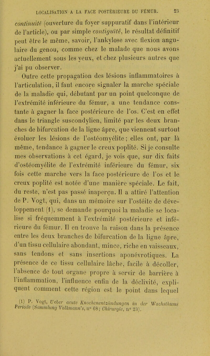 continuité (ouverture du foyer suppuratif dans l'intérieur de l'article), ou par simple contiguïté^ le résultat définitif peut être le même, savoir, l'ankylose avec flexion angu- laire du genou, comme chez le malade que nous avons actuellement sous les yeux, et chez plusieurs autres que j'ai pu observer. Outre cette propagation des lésions inflammatoires à l'articulation, il faut encore signaler la marche spéciale de la maladie qui, débutant par un point quelconque de l'extrémité inférieure du fémur, a une tendance cons- tante à gagner la face postérieure de l'os. C'est en effet dans le triangle suscondylien, limité par les deux bran- ches de bifurcation de la ligne âpre, que viennent surtout évoluer les lésions de l'ostéomyéhte ; elles ont, par là même, tendance à gagner le creux poplité. Si je consulte mes observations à cet égard, je vois que, sur dix faits d'ostéomyéhte de l'extrémité inférieure du fémur, six fois cette marche vers la face postérieure de l'os et le creux poplité est notée d'une manière spéciale. Le fait, du reste, n'est pas passé inaperçu. Il a attiré l'attention de P. Vogt, qui, dans un mémoire sur l'ostéite de déve- loppement (1), se demande pourquoi la maladie se loca- lise si fréquemment à l'extrémité postérieure et infé- rieure du fémur. Il en trouve la raison dans la présence entre les deux branches de bifurcation de la ligne âpre, d'un tissu cellulaire abondant, mince, riche en vaisseaux, sans tendons et sans insertions aponévrotiques. La présence de ce tissu cellulaire lâche, facile à décoller, l'absence de tout organe propre à servir de barrière à l'inflammation, l'influence enfin de la déclivité, expli- quent comment cette région est le point dans lequel (1) P. Vogt, Ucher acule Knochcncnlzilndungcn in der Wachsthums Fenode [bammlung Yolkniann's, n° 08; Chirurgie, n» 23).