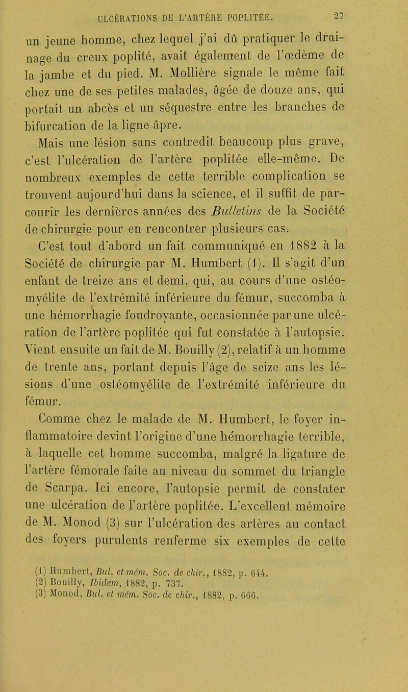 un jeune homme, chez lequel j'ai dû pratiquer le drai- nage du creux poplité, avait également de l'œdème de la jambe et du pied. M. iMollière signale le même fait chez une de ses petites malades, âgée de douze ans, qui portait un abcès et un séquestre entre les branches de bifurcation de la ligne âpre. Mais une lésion sans contredit beaucoup plus grave, c'est l'ulcération de l'artère poplitée elle-même. De nombreux exemples de cette terrible complication se trouvent aujourd'hui dans la science, et il suffit de par- courir les dernières années des BuUet'ms de la Société de chirurgie pour en rencontrer plusieurs cas. C'est tout d'abord un fait communiqué en 1882 à la Société de chirurgie par M. Humbert (1). Il s'agit d'un enfant de treize ans et demi, qui, au cours d'une ostéo- myélile de l'extrémité inférieure du fémur, succomba à une hémorrhagie foudroyante, occasionnée par une ulcé- ration de l'artère poplitée qui fut constatée à l'autopsie. Vient ensuite un fait de M. Bouilly (2), relatif à un homme de trente ans, portant depuis l'âge de seize ans les lé- sions d'une ostéomyélite de l'extrémité inférieure du fémur. Comme chez le malade de M. Humbert, le foyer in- flammatoire devint l'origine d'une hémorrhagie terrible, à laquelle cet homme succomba, malgré la ligature de l'artère fémorale faite au niveau du sommet du triangle de Scarpa. Ici encore, l'autopsie permit de constater une ulcération de l'artère poplitée. L'excellent mémoire de M. Monod (3) sur l'ulcération des artères au contact des foyers purulents renferme six exemples de cette (1) Humbert, Bul etmém. Soc. de chir., 1882, p. 644. (2) Bouilly, Ibidem, 1882, p. 737. (3) Monod, Bul. el mdm. Soc. de chir., 1882, p. 06G.