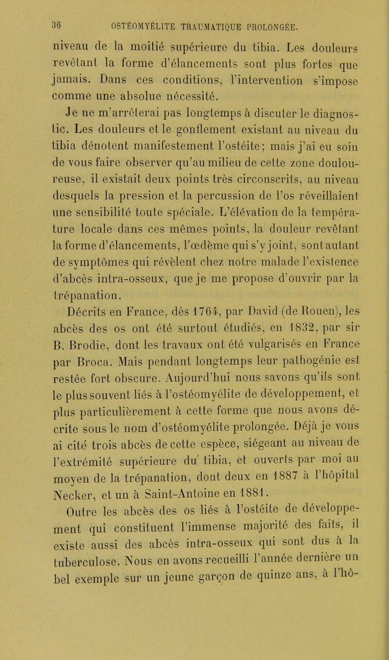 niveau de la moitié supérieure du tibia. Les douleurs revêtant la forme d'élancements sont plus fortes que jamais. Dans ces conditions, l'intervention s'impose comme une absolue nécessité. Je ne m'arrêterai pas longtemps à discuter le diagnos- tic. Les douleurs et le gonflement existant au niveau du tibia dénotent manifestement l'ostéite; mais j'ai eu soin de vous faire observer qu'au milieu de cette zone doulou- reuse, il existait deux points très circonscrits, au niveau desquels la pression et la percussion de l'os réveillaient une sensibilité toute spéciale. L'élévation de la tempéra- ture locale dans ces mêmes points, la douleur revêlant la forme d'élancements, l'œdème qui s'y joint, sont autant de symptômes qui révèlent chez notre malade l'existence d'abcès intra-osseux, que je me propose d'ouvrir par la trépanation. Décrits en France, dès 1764, par David (de Rouen), les abcès des os ont été surtout étudiés, en 1832, par sir B. Brodie, dont les travaux ont été vulgarisés en France par Broca. Mais pendant longtemps leur pathogénie est restée fort obscure. Aujourd'hui nous savons qu'ils sont le plus souvent hés à l'ostéomyélite de développement, et plus particuHèrement à cette forme que nous avons dé- crite sous le nom d'ostéomyélite prolongée. Déjà je vous ai cité trois abcès de cette espèce, siégeant au niveau de l'extrémité supérieure du tibia, et ouverts par moi au moyen de la trépanation, dont deux en 1887 h. l'hôpital Necker, et un à Saint-Antoine en 1881. Outre les abcès des os liés à l'ostéite de développe- ment qui constituent l'immense majorité des faits, il existe aussi des abcès intra-osseux qui sont dus cà la tuberculose. Nous en avons recueilli l'année dernière un bel exemple sur un jeune garçon de quinze ans, à l'hô-