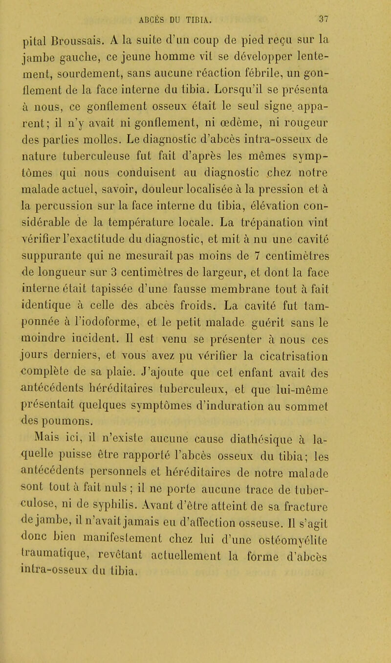 pitai Broussais. A la suite d'un coup de pied reçu sur la jambe gauche, ce jeune homme vil se développer lente- ment, sourdement, sans aucune réaction fébrile, un gon- flement de la face interne du tibia. Lorsqu'il se présenta à nous, ce gonflement osseux était le seul signe, appa- rent; il n'y avait ni gonflement, ni œdème, ni rougeur des parties molles. Le diagnostic d'abcès intra-osseux de nature tuberculeuse fut fait d'après les mêmes symp- tômes qui nous conduisent au diagnostic .chez notre malade actuel, savoir, douleur localisée à la pression et à la percussion sur la face interne du tibia, élévation con- sidérable de la température locale. La trépanation vint vérifier l'exactitude du diagnostic, et mit à nu une cavité suppurante qui ne mesurait pas moins de 7 centimètres de longueur sur 3 centimètres de largeur, et dont la face interne était tapissée d'une fausse membrane tout à fait identique à celle des abcès froids. La cavité fut tam- ponnée à l'iodoforme, et le petit malade guérit sans le moindre incident. Il est venu se présenter à nous ces jours derniers, et vous avez pu vérifier la cicatrisation complète de sa plaie. J'ajoute que cet enfant avait des antécédents héréditaires tuberculeux, et que lui-même présentait quelques symptômes d'induration au sommet des poumons. Mais ici, il n'existe aucune cause diathésique à la- quelle puisse être rapporté l'abcès osseux du tibia; les antécédents personnels et héréditaires de notre malade sont tout à fait nuls ; il ne porte aucune trace de tuber- culose, ni de syphilis. Avant d'être atteint de sa fracture de jambe, il n'avait jamais eu d'affection osseuse. Il s'agit donc bien manifestement chez lui d'une ostéomyéhte traumatique, revêtant actuellement la forme d'abcès intra-osseux du tibia.