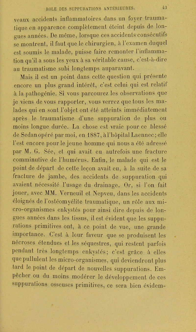 veaux accidents inflammaloires dans un foyer trauma- lique en apparence complètement éteint depuis de lon- gues années. De même, lorsque ces accidents consécutifs se montrent, il faut que le chirurgien, à l'examen duquel est soumis le malade, puisse faire remonter l'inflamma- tion qu'il a sous les yeux à sa véritable cause, c'est-à-dire au traumatisme subi longtemps auparavant. Mais il est un point dans cette question qui présente encore un plus grand intérêt, c'est celui qui est relatif à la pathogénie. Si vous parcourez les observations que je viens de vous rapporter, vous verrez que tous les ma- lades qui en sont l'objet ont été atteints immédiatement après le traumatisme d'une suppuration de plus ou moins longue durée. La chose est vraie pour ce blessé de Sedan opéré par moi, en 1887, à l'hôpital Laennec; elle l'est encore pour le jeune homme qui nous a été adressé par M. G. Sée, et qui avait eu autrefois une fracture comminutive de l'humérus. Enfin, le malade qui est le point de départ de cette leçon avait eu, à la suite de sa fracture de jambe, des accidents de suppuration qui avaient nécessité l'usage du drainage. Or, si l'on fait jouer, avec MM. Verneuil et Nepveu, dans les accidents éloignés de l'ostéomyélite traumatique, un rôle aux mi- cro-organismes enkystés pour ainsi dire depuis de lon- gues années dans les tissus, il est évident que les suppu- rations primitives ont, à ce point de vue, une grande importance. C'est à leur faveur que se produisent les nécroses étendues et les séquestres, qui restent parfois pendant très longtemps enkystés; c'est grâce à elles que pullulent les micro-organismes, qui deviendront plus tard le point de départ de nouvelles suppurations. Em- pêcher ou du moins modérer le développement de ces suppuralions osseuses primitives, ce sera bien évidem-