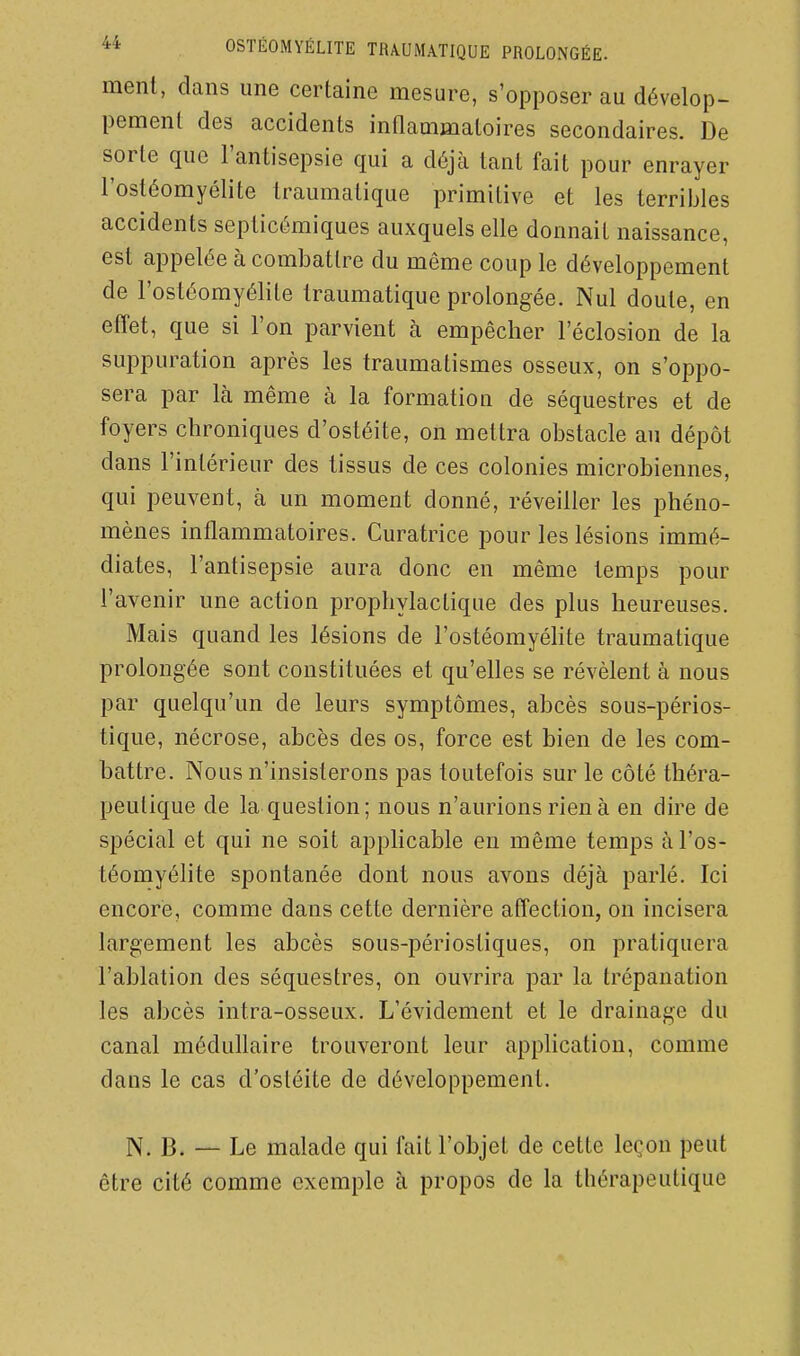ment, dans une certaine mesure, s'opposer au dévelop- pement des accidents inOammatoires secondaires. De sorte que l'antisepsie qui a déjà tant fait pour enrayer l'ostéomyélite traumatique primitive et les terribles accidents septicémiques auxquels elle donnait naissance, est appelée à combattre du même coup le développement de l'ostéomyélite traumatique prolongée. Nul doute, en efîet, que si l'on parvient à empêcher l'éclosion de la suppuration après les traumatismes osseux, on s'oppo- sera par Icà même à la formation de séquestres et de foyers chroniques d'ostéite, on mettra obstacle au dépôt dans l'intérieur des tissus de ces colonies microbiennes, qui peuvent, à un moment donné, réveiller les phéno- mènes inflammatoires. Curatrice pour les lésions immé- diates, l'antisepsie aura donc en même temps pour l'avenir une action prophylactique des plus heureuses. Mais quand les lésions de l'ostéomyéhte traumatique prolongée sont constituées et qu'elles se révèlent à nous par quelqu'un de leurs symptômes, abcès sous-périos- tique, nécrose, abcès des os, force est bien de les com- battre. Nous n'insisterons pas toutefois sur le côté théra- peutique de la question; nous n'aurions rien à en dire de spécial et qui ne soit applicable eu même temps à l'os- téomyélite spontanée dont nous avons déjà parlé. Ici encore, comme dans cette dernière affection, on incisera largement les abcès sous-périostiques, on pratiquera l'ablation des séquestres, on ouvrira par la trépanation les abcès intra-osseux. L'évidement et le drainage du canal médullaire trouveront leur application, comme dans le cas d'ostéite de développement. N. B. — Le malade qui fait l'objet de cette leçon peut être cité comme exemple à propos de la thérapeutique