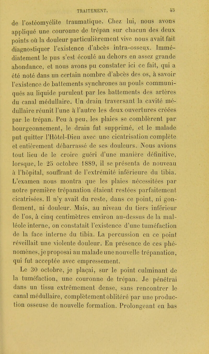 TRAITEMENT. 4o de l'ostéomyélite traumatiqiie. Chez lui, nous avons appliqué une couronne de trépan sur chacun des deux points 011 la douleur particulièrement vive nous avait fait diagnostiquer l'existence d'abcès intra-osseux. Immé- diatement le pus s'est écoulé au dehors en assez grande abondance, et nous avons pu constater ici ce fait, qui a été noté dans un certain nombre d'abcès des os, à savoir l'existence de battements synchrones au pouls communi- qués au liquide purulent par les battements des artères du canal médullaire. Un drain traversant la cavité mé- dullaire réunit l'une a l'autre les deux ouvertures créées par le trépan. Peu à peu, les plaies se comblèrent par bourgeonnement, le drain fut supprimé, et le malade put quitter l'Hôtel-Dieu avec une cicatrisation complète et entièrement débarrassé de ses douleurs. Nous avions tout lieu de le croire guéri d'une manière définitive, lorsque, le 25 octobre 1889, il se présenta de nouveau à l'hôpital, souffrant de l'extrémité inférieure du tibia. L'examen nous montra que les plaies nécessitées par notre première trépanation étaient restées parfaitement cicatrisées. 11 n'y avait du reste, dans ce point, ni gon- flement, ni douleur. Mais, au niveau du tiers inférieur de l'os, à cinq centimètres environ au-dessus de la mal- léole interne, on constatait l'existence d'une tuméfaction de la face interne du tibia. La percussion en ce point réveillait une violente douleur. En présence de ces phé- nomènes, je proposai au malade une nouvelle trépanation, qui fut acceptée avec empressement. Le 30 octobre, je plaçai, sur le point culminant de la tuméfaction, une couronne de trépan. Je pénétrai dans un tissu extrêmement dense, sans rencontrer le canal médullaire, complètement oblitéré par une produc- tion osseuse de nouvelle formation. Prolongeant en bas