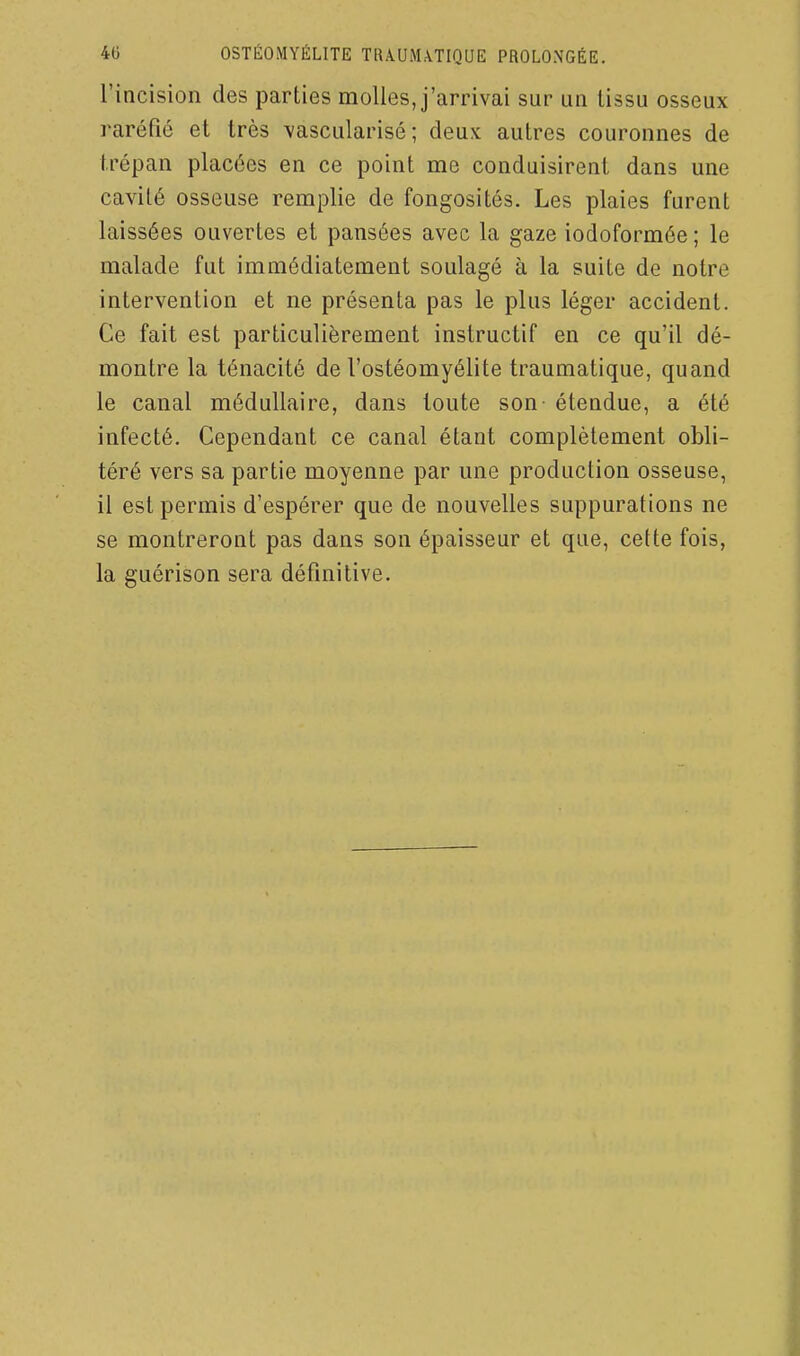 l'incision des parties molles, j'arrivai sur un lissu osseux raréfié et très vascularisé; deux autres couronnes de trépan placées en ce point me conduisirent dans une cavité osseuse remplie de fongosités. Les plaies furent laissées ouvertes et pansées avec la gaze iodoformée ; le malade fut immédiatement soulagé à la suite de notre intervention et ne présenta pas le plus léger accident. Ce fait est particulièrement instructif en ce qu'il dé- montre la ténacité de l'ostéomyélite traumatique, quand le canal médullaire, dans toute son étendue, a été infecté. Cependant ce canal étant complètement obli- téré vers sa partie moyenne par une production osseuse, il est permis d'espérer que de nouvelles suppurations ne se montreront pas dans son épaisseur et que, cette fois, la guérison sera définitive.