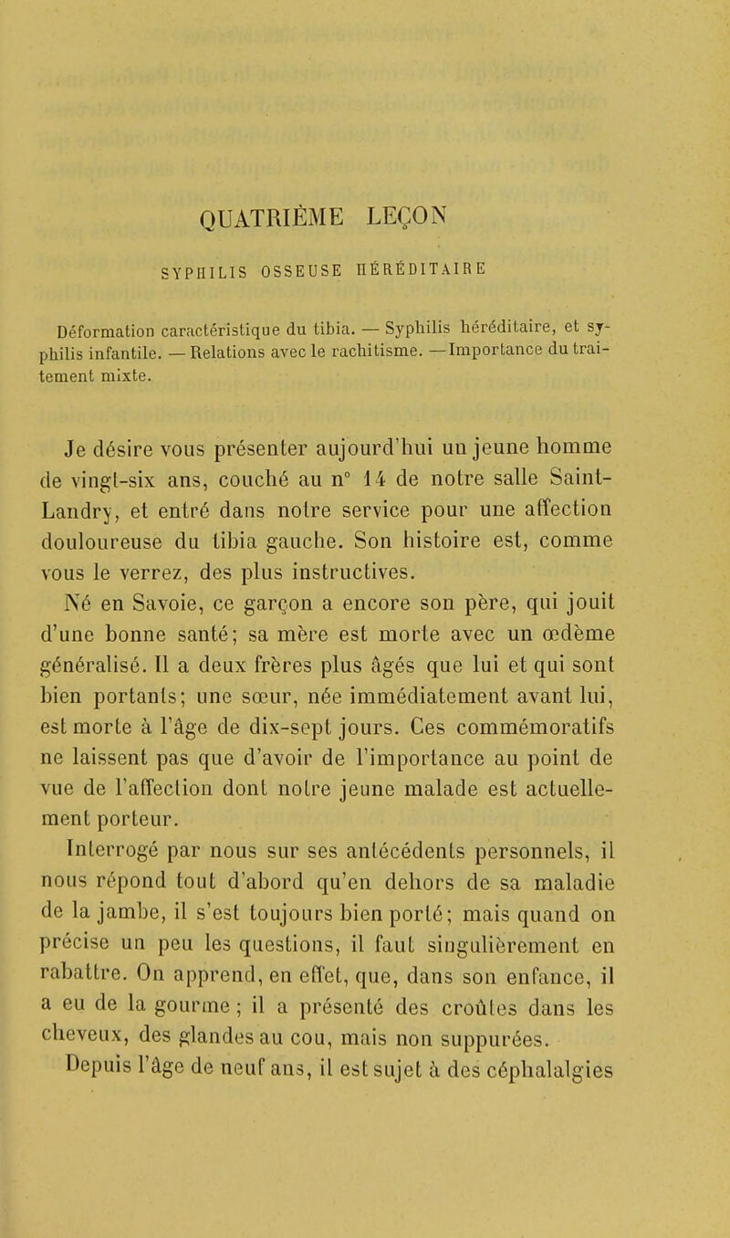QUATRIÈME LEÇON SYPHILIS OSSEUSE HÉRÉDITAIRE Déformation caractéristique du tibia. — Syphilis héréditaire, et sy- philis infantile. — Relations avec le rachitisme. —Importance du trai- tement mixte. Je désire vous présenter aujourd'hui un jeune homme de vingl-six ans, couché au n° 14 de notre salle Saint- Landry, et entré dans notre service pour une affection douloureuse du tibia gauche. Son histoire est, comme vous le verrez, des plus instructives. Né en Savoie, ce garçon a encore son père, qui jouit d'une bonne santé; sa mère est morte avec un œdème généralisé. Il a deux frères plus âgés que lui et qui sont bien portants; une sœur, née immédiatement avant lui, est morte à l'âge de dix-sept jours. Ces commémoratifs ne laissent pas que d'avoir de l'importance au point de vue de l'affection dont notre jeune malade est actuelle- ment porteur. Interrogé par nous sur ses antécédents personnels, il nous répond tout d'abord qu'en dehors de sa maladie de la jambe, il s'est toujours bien porté; mais quand on précise un peu les questions, il faut singulièrement en rabattre. On apprend, en effet, que, dans son enfance, il a eu de la gourme ; il a présenté des croûtes dans les cheveux, des glandes au cou, mais non suppurées. Depuis l'âge de neuf ans, il est sujet à des céphalalgies
