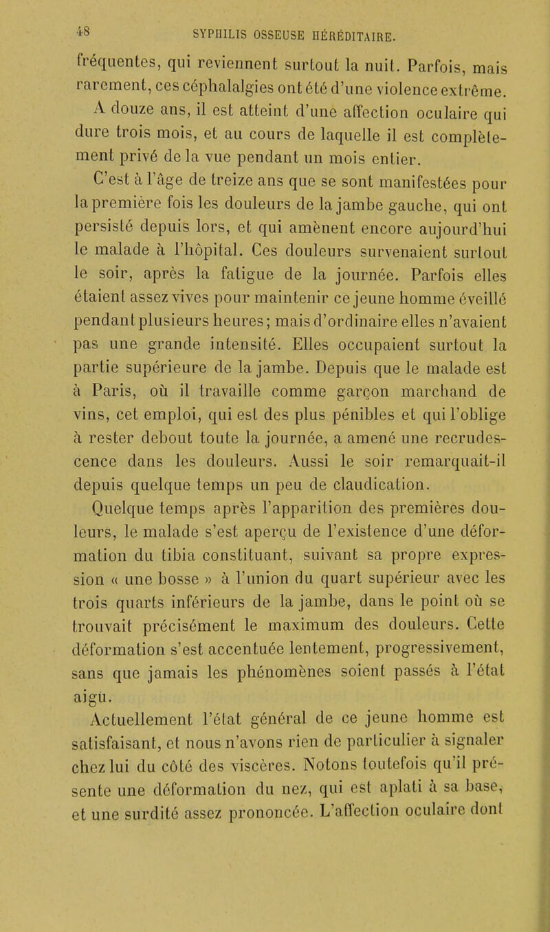 fréquentes, qui reviennent surtout la nuit. Parfois, mais rarement, ces céphalalgies ont été d'une violence extrême. A douze ans, il est atteint d'une affection oculaire qui dure trois mois, et au cours de laquelle il est complèle- ment privé de la vue pendant un mois entier. C'est à l'âge de treize ans que se sont manifestées pour la première fois les douleurs de la jambe gauche, qui ont persisté depuis lors, et qui amènent encore aujourd'hui le malade à l'hôpital. Ces douleurs survenaient surtout le soir, après la fatigue de la journée. Parfois elles étaient assez vives pour maintenir ce jeune homme éveillé pendant plusieurs heures; mais d'ordinaire elles n'avaient pas une grande intensité. EHes occupaient surtout la partie supérieure de la jambe. Depuis que le malade est à Paris, oii il travaille comme garçon marcliand de vins, cet emploi, qui est des plus pénibles et qui l'oblige à rester debout toute la journée, a amené une recrudes- cence dans les douleurs. Aussi le soir remarquait-il depuis quelque temps un peu de claudication. Quelque temps après l'apparition des premières dou- leurs, le malade s'est aperçu de l'existence d'une défor- mation du tibia constituant, suivant sa propre expres- sion « une bosse )> à l'union du quart supérieur avec les trois quarts inférieurs de la jambe, dans le point où se trouvait précisément le maximum des douleurs. Cette déformation s'est accentuée lentement, progressivement, sans que jamais les phénomènes soient passés à l'état aigii. Actuellement l'état général de ce jeune homme est satisfaisant, et nous n'avons rien de particulier à signaler chez lui du côté des viscères. Notons toutefois qu'il pré- sente une déformation du nez, qui est aplati à sa base, et une surdité assez prononcée. L'affection oculaire dont