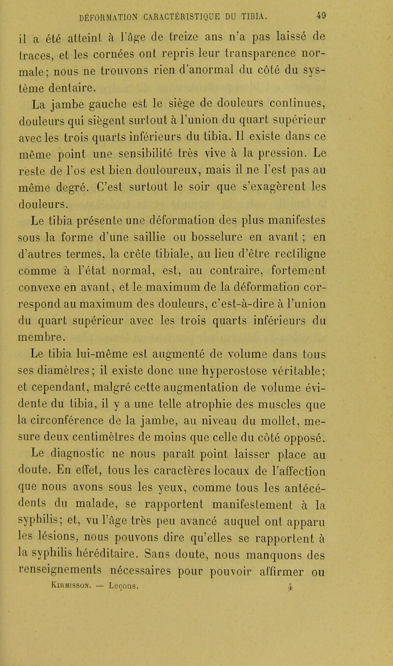 il a été atteint à l'âge de treize ans n'a pas laissé de traces, et les cornées ont repris leur transparence nor- male; nous ne trouvons rien d'anormal du côté du sys- tème dentaire. La jambe gauche est le siège de douleurs continues, douleurs qui siègent surtout à l'union du quart supérieur avec les trois quarts inférieurs du tibia. 11 existe dans ce même point une sensibilité très vive à la pression. Le reste de l'os est bien douloureux, mais il ne l'est pas au même degré. C'est surtout le soir que s'exagèrent les douleurs. Le tibia présente une déformation des plus manifestes sous la forme d'une saillie ou bosselure en avant ; en d'autres termes, la crête tibiale, au lieu d'être rectiligne comme à l'état normal, est, au contraire, fortement convexe en avant, et le maximum de la déformation cor- respond au maximum des douleurs, c'est-à-dire à l'union du quart supérieur avec les trois quarts inférieurs du membre. Le tibia lui-même est augmenté de volume dans tous ses diamètres; il existe donc une hyperostose véritable; et cependant, malgré cette augmentation de volume évi- dente du tibia, il y a une telle atrophie des muscles que la circonférence de la jambe, au niveau du mollet, me- sure deux centimètres de moins que celle du côté opposé. Le diagnostic ne nous paraît point laisser place au doute. En elTet, tous les caractères locaux de l'affection que nous avons sous les yeux, comme tous les antécé- dents du malade, se rapportent manifestement à la syphilis; et, vu l'âge très peu avancé auquel ont apparu les lésions, nous pouvons dire qu'elles se rapportent à la syphilis héréditaire. Sans doute, nous manquons des renseignements nécessaires pour pouvoir affirmer ou KinMissoN. — LeçoQS. 4