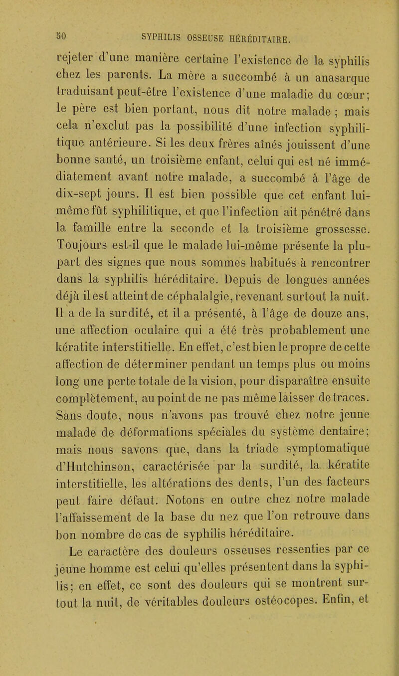 rejeler d'une manière certaine l'existence de la syphilis chez les parents. La mère a succombé à un anasarque traduisant peut-être l'existence d'une maladie du cœur; le père est bien portant, nous dit notre malade ; mais cela n'exclut pas la possibilité d'une infection syphili- tique antérieure. Si les deux frères aînés jouissent d'une bonne santé, un troisième enfant, celui qui est né immé- diatement avant notre malade, a succombé à l'âge de dix-sept jours. Il est bien possible que cet enfant lui- même fût syphiHtique, et que l'infection ait pénétré dans la famille entre la seconde et la troisième grossesse. Toujours est-il que le malade lui-même présente la plu- part des signes que nous sommes habitués à rencontrer dans la syphilis héréditaire. Depuis de longues années déjà il est atteint de céphalalgie, revenant surtout la nuit. Il a de la surdité, et il a présenté, à l'âge de douze ans, une affection oculaire qui a été très probablement une kératite interstitielle. En effet, c'est bien le propre de cette affection de déterminer pendant un temps plus ou moins long une perte totale de la vision, pour disparaître ensuite complètement, au point de ne pas même laisser de traces. Sans doute, nous n'avons pas trouvé chez notre jeune malade de déformations spéciales du système dentaire; mais nous savons que, dans la triade symplomatique d'Hutchinson, caractérisée par la surdité, la. kératite interstitielle, les altérations des dents, l'un des facteurs peut faire défaut. Notons en outre chez notre malade l'affaissement de la base du nez que l'on retrouve dans bon nombre de cas de syphiUs héréditaire. Le caractère des douleurs osseuses ressenties par ce jeune homme est celui qu'elles présentent dans la syphi- lis; en effet, ce sont des douleurs qui se montrent sur- tout la nuit, de véritables douleurs ostéocopes. Enfin, et
