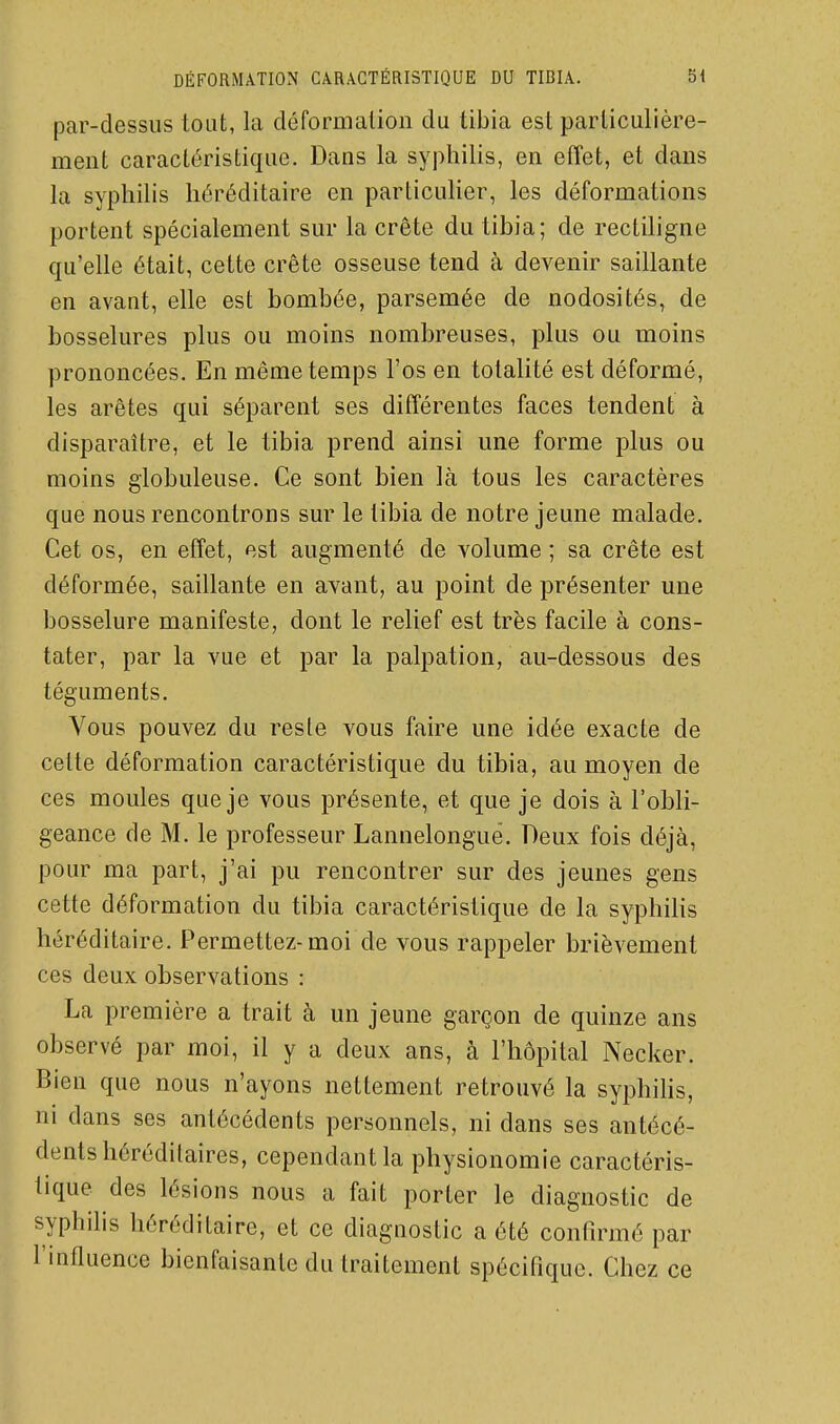 par-dessus tout, la déformation du tibia est particulière- ment caractéristique. Dans la syphilis, en effet, et dans la syphilis héréditaire en particuher, les déformations portent spécialement sur la crête du tibia; de rectiligne qu'elle était, cette crête osseuse tend à devenir saillante en avant, elle est bombée, parsemée de nodosités, de bosselures plus ou moins nombreuses, plus ou moins prononcées. En même temps l'os en totalité est déformé, les arêtes qui séparent ses différentes faces tendent à disparaître, et le tibia prend ainsi une forme plus ou moins globuleuse. Ce sont bien là tous les caractères que nous rencontrons sur le tibia de notre jeune malade. Cet os, en effet, est augmenté de volume ; sa crête est déformée, saillante en avant, au point de présenter une bosselure manifeste, dont le relief est très facile à cons- tater, par la vue et par la palpation, au-dessous des téguments. Vous pouvez du reste vous faire une idée exacte de cette déformation caractéristique du tibia, au moyen de ces moules que je vous présente, et que je dois à l'obli- geance de M. le professeur Lannelonguë. Deux fois déjà, pour ma part, j'ai pu rencontrer sur des jeunes gens cette déformation du tibia caractéristique de la syphiHs héréditaire. Permettez-moi de vous rappeler brièvement ces deux observations : La première a trait à un jeune garçon de quinze ans observé par moi, il y a deux ans, à l'hôpital Necker. Bien que nous n'ayons nettement retrouvé la syphihs, ni dans ses antécédents personnels, ni dans ses antécé- dents héréditaires, cependant la physionomie caractéris- tique des lésions nous a fait porter le diagnostic de syphilis héréditaire, et ce diagnostic a été confirmé par l'influence bienfaisante du traitement spécifique. Chez ce