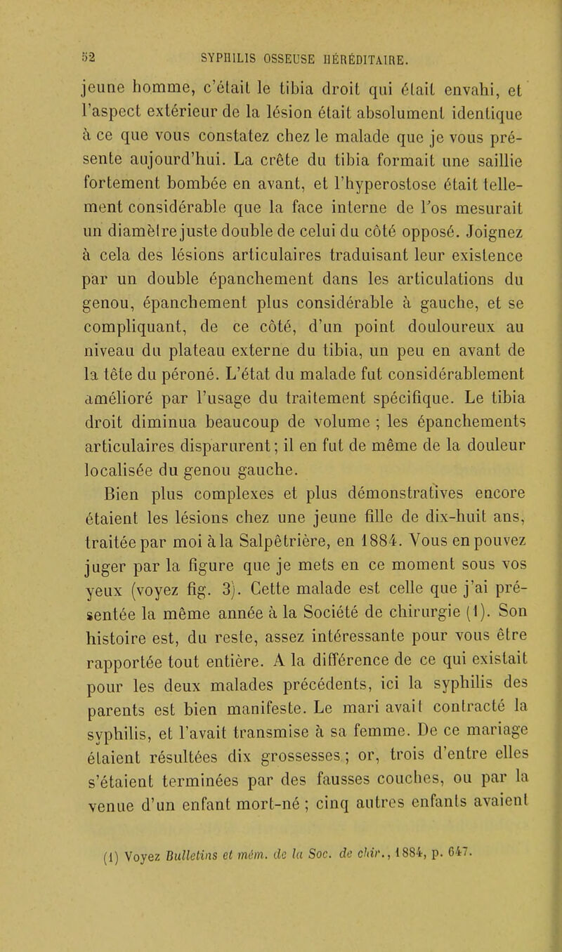 jeune homnie, c'élail le tibia droit qui était envahi, et l'aspect extérieur de la lésion était absolument identique à ce que vous constatez chez le malade que je vous pré- sente aujourd'hui. La crête du tibia formait une saillie fortement bombée en avant, et l'hyperostose était telle- ment considérable que la face interne de Tos mesurait un diamèire juste double de celui du côté opposé. Joignez à cela des lésions articulaires traduisant leur existence par un double épanchement dans les articulations du genou, épanchement plus considérable à gauche, et se compliquant, de ce côté, d'un point douloureux au niveau du plateau externe du tibia, un peu en avant de la tête du péroné. L'état du malade fut considérablement amélioré par l'usage du traitement spécifique. Le tibia droit diminua beaucoup de volume ; les épancliements articulaires disparurent; il en fut de même de la douleur localisée du genou gauche. Bien plus complexes et plus démonstratives encore étaient les lésions chez une jeune fille de dix-huit ans, traitée par moi à la Salpêtrière, en 1884. Vous en pouvez juger par la figure que je mets en ce moment sous vos yeux (voyez fig. 3). Cette malade est celle que j'ai pré- sentée la même année à la Société de chirurgie (i). Son histoire est, du reste, assez intéressante pour vous être rapportée tout entière. A la différence de ce qui existait pour les deux malades précédents, ici la syphilis des parents est bien manifeste. Le mari avait contracté la syphilis, et l'avait transmise à sa femme. De ce mariage étaient résultées dix grossesses ; or, trois d'entre elles s'étaient terminées par des fausses couches, ou par la venue d'un enfant mort-né; cinq autres enfants avaient (1) Voyez Bulletins et môm. de la Soc. de chir., 1884, p. 647.