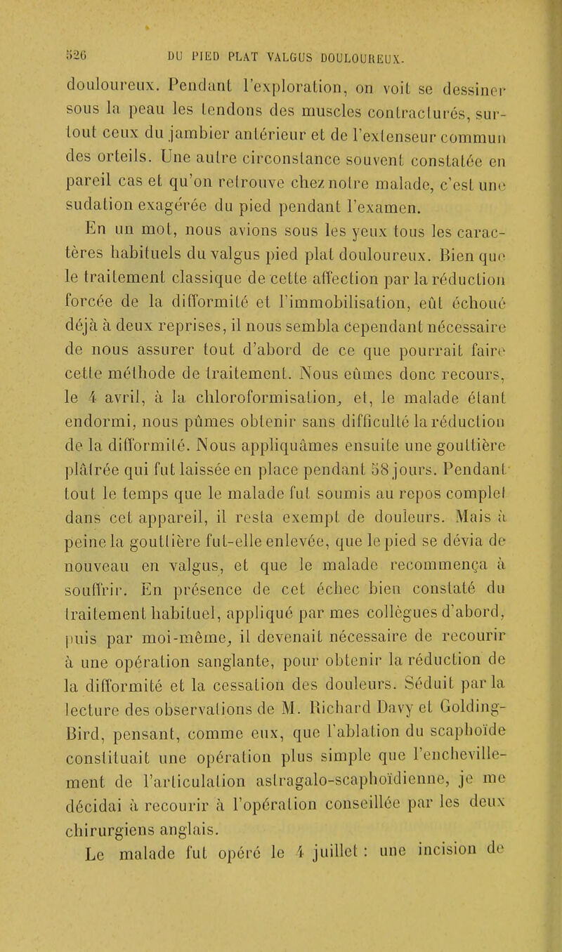 douloureux. Pendanl l'exploration, on voit se dessiner sous la peau les tendons des muscles contraclurés, sur- tout ceux du jambier antérieur et de l'extenseur commun des orteils. Une autre circonstance souvent constatée en pareil cas et qu'on retrouve chez notre malade, c'est une sudation exagérée du pied pendant l'examen. En un mot, nous avions sous les yeux tous les carac- tères habituels du valgus pied plat douloureux. Bien que le traitement classique de cette affection par la réduction forcée de la difformité et l'immobilisation, eût échoué déjà à deux reprises, il nous sembla cependant nécessaire de nous assurer tout d'abord de ce que pourrait faire cette méthode de traitement. Nous eûmes donc recours, le 4 avril, à la chloroformisation^ et, le malade étant endormi, nous pûmes obtenir sans difficulté la réduction de la difformité. Nous appliquâmes ensuite une gouttière plâtrée qui fut laissée en place pendant 58 jours. Pendant tout le temps que le malade fut soumis au repos complef dans cet appareil, il resta exempt de douleurs. Mais à peine la gouttière fut-elle enlevée, que le pied se dévia de nouveau en valgus, et que le malade recommença à soufl'rir. En présence de cet échec bien constaté du traitement habituel, appliqué par mes collègues d'abord, puis par moi-même^ il devenait nécessaire de recourir à une opération sanglante, pour obtenir la réduction de la difformité et la cessation des douleurs. Séduit parla lecture des observations de M. Richard Davy et Golding- Bird, pensant, comme eux, que l'ablation du scaphoïde constituait une opération plus simple que l'eucheville- ment de l'articulation astragalo-scaphoïdienne, je me décidai à recourir à l'opération conseillée par les deux chirurgiens anglais. Le malade fut opéré le i juillet : une incision de