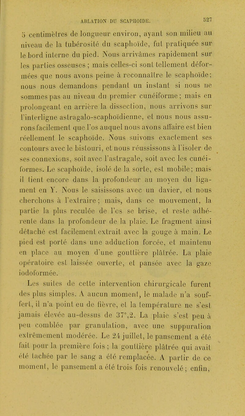 o centimèires de longueur environ, ayant son milieu au niveau de la tubérosilé du scaplioïdc, fui pratiquée sur le bord interne du pied. Nous arrivâmes rapidement sur les parties osseuses ; mais celles-ci sont tellement défor- mées que nous avons peine à reconnaître le scaphoïde; nous nous demandons pendant un instant si nous ne sommes pas au niveau du premier cunéiforme; mais en prolongeant en arrière la dissection, nous arrivons sur l'interligne astragalo-scaphoïdienne, et nous nous assu- rons facilement que l'os auquel nous avons affaire est bien réellement le scapboïde. Nous suivons exactement ses contours avec le bistouri, et nous réussissons à l'isoler de ses connexions, soit avec l'astragale, soit avec les cunéi- formes. Le scapboïde, isolé de la sorte, est mobile; mais il lient encore dans la profondeur au moyen du liga- ment en Y. Nous le saisissons avec un davier, et nous cliercbons à l'extraire; mais, dans ce mouvement, la partie la plus reculée de l'os se brise, et reste adbé- rente dans la profondeur de la plaie. Le fragment ainsi détaché est facilement extrait avec la gouge à main. Le pied est porté dans une adduction forcée, et maintenu en place au moyen d'une gouttière plâlrée. La plaie opératoire est laissée ouverte, et pansée avec la gaze iodoformée. Les suites de cette intervention chirurgicale furent des plus simples. A aucun moment, le malade n'a souf- fert, il n'a point eu de tièvre, et la température ne s'est jamais élevée au-dessus de 37°,2. La plaie s'est peu à peu comblée par granulation, avec une suppuration extrêmement modérée. Le 24 juillet, le pansement a été fait pour la première fois ; la gouttière phltrée qui avait été tachée par le sang a élé remplacée. A parlir de ce moment, le pansement a été trois fois renouvelé; enfin,