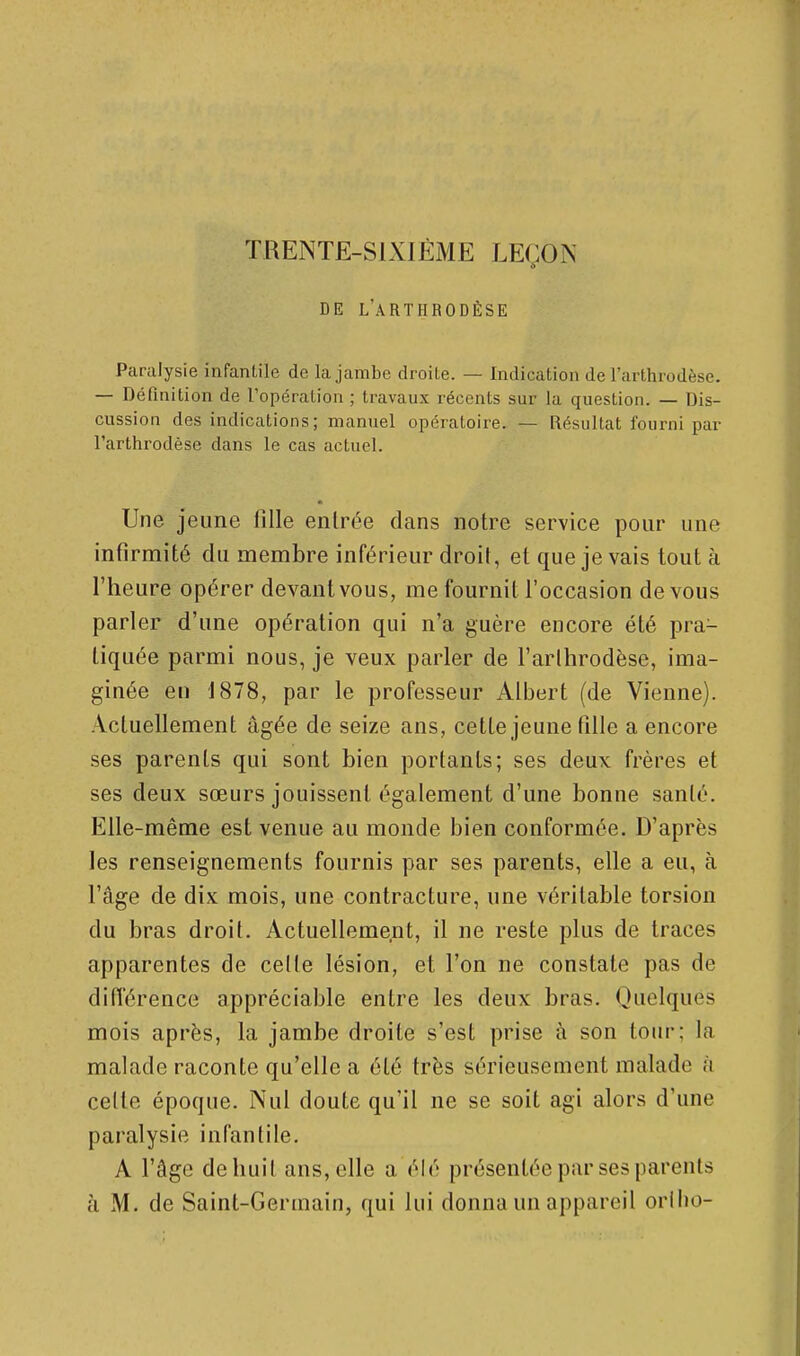 TRENTE-SIXIÈME LEÇON DE L'âRTHRODÈSE Paralysie infantile de la jambe droite. — Indication de l'urthrodèse. — Définition de l'opération ; travaux récents sur la question. — Dis- cussion des indications; manuel opératoire. — Résultat fourni par l'arthrodèse dans le cas actuel. * Une jeune lllle entrée dans notre service pour une infirmité du membre inférieur droit, et que je vais tout à l'heure opérer devant vous, me fournit l'occasion de vous parler d'une opération qui n'a guère encore été pra- tiquée parmi nous, je veux parler de l'arthrodèse, ima- ginée en 1878, par le professeur Albert (de Vienne). Actuellement âgée de seize ans, cette jeune fille a encore ses parents qui sont bien portants; ses deux frères et ses deux sœurs jouissent également d'une bonne santé. Elle-même est venue au monde bien conformée. D'après les renseignements fournis par ses parents, elle a eu, à l'âge de dix mois, une contracture, une véritable torsion du bras droit. Actuellement, il ne reste plus de traces apparentes de celle lésion, et l'on ne constate pas de différence appréciable entre les deux bras. Quelques mois après, la jambe droite s'est prise à son tour; la malade raconte qu'elle a été très sérieusement malade à celte époque. Nul doute qu'il ne se soit agi alors d'une paralysie infantile. A l'âge dehuit ans, elle a élé présentée par ses parents à M. de Saint-Germain, qui lui donna un appareil orlho-