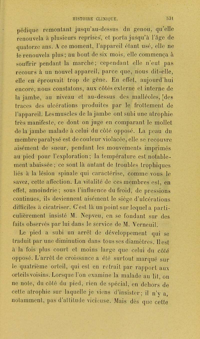 pédique remontant jusqu'au-dessus du genou, qu'elle renouvela à plusieurs reprises', et porta jusqu'à l'âge de quatorze ans. A ce moment, l'appareil élant usé, elle ne le renouvela plus; au bout de six mois, elle commença à souffrir pendant la marche; cependant elle n'eut pas recours à un nouvel appareil, parce que, nous dit-elle, elle en éprouvait trop de gêne. En effet, aujourd'hui encore, nous constatons, aux côtés externe et interne de la jambe, au niveau et au-dessus des malléoles, [des traces des ulcérations produites par le frottement de l'appareil. Les muscles de la jambe ont subi une atrophie très manifeste, ce dont on juge en comparant le mollet de la jambe malade à celui du côté opposé. La peau du membre paralysé est de couleur violacée, elle se recouvre aisément de sueur, pendant les mouvements imprimés au pied pour l'exploration; la température est notable- ment abaissée ; ce sont là autant de troubles Irophiques liés à la lésion spinale qui caractérise, comme vous le savez, cette affection. La vitalité de ces membres est, en effet, amoindrie; sous l'influence du froid, de pressions continues, ils deviennent aisément le siège d'ulcérations difficiles à cicatriser. C'est là un point sur lequel a parti- culièrement insisté M. Nepveu, en se fondant sur des faits observés par lui dans le service de M. Verneuil. Le pied a subi uni arrêt de développement qui se traduit par une diminution dans tousses diamètres. Il est à la fois plus court et moins large que celui du côlé opposé. L'arrêt de croissance a été surtout marqué sur le quatrième orteil, qui est en retrait par rapport aux orteils voisins. Lorsque l'on examine la malade au lit, on ne note, du côté du pied, rien de spécial, en dehors de cette atrophie sur laquelle je viens d'insister; il n'y a, notamment, pas d'attitude viciouse. Mais dès que cette