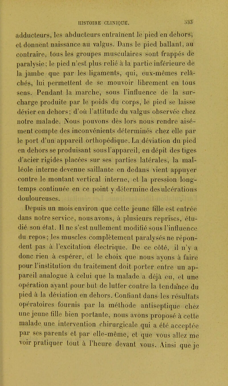 adducteurs, les abducteurs enlrainent le pied en dehors'^ et donnent naissance au valgus. Dans le pied ballant, au contraire, tous les groupes musculaires sont frappés de paralysie; le pied n'est plus relié à la partie inférieure de la jambe que par les ligaments, qui, eux-mêmes relâ- chés, lui permettent de se mouvoir librement en tous sens. Pendant la marche, sous l'influence de la sur- charge produite par le poids du corps, le pied se laisse dévier en dehors; d'où l'attitude du valgus observée chez notre malade. Nous pouvons dès lors nous rendre aisé- ment compte des inconvénients déterminés chez elle par le port d'un appareil orthopédique. La déviation du pied en dehors se produisant sous l'appareil, en dépit des tiges d'acier rigides placées sur ses parties latérales, la mal- léole interne devenue saillante en dedans vient appuyer contre le montant vertical interne, et la pression long- temps continuée en ce point y détermine des ulcérations douloureuses. Depuis un mois environ que cette jeune fille est entrée dans notre service, nous avons, à plusieurs reprises, étu- dié son état. Il ne s'est nullement modifié sous l'influence du repos; les muscles complètement paralysés ne répon- dent pas à l'excitation électrique. De ce côté, il n'y a donc rien à espérer, et le choix que nous ayons à faire pour l'institution du traitement doit porter entre un ap- pareil analogue à celui que la malade a déjà eu, et une opération ayant pour but de lutter contre la tendance du pied à la déviation en dehors. Gonflant dans les résultats opératoires fournis par la méthode antiseptique chez une jeune fille bien portante, nous avons proposé à cette malade une intervention chirurgicale qui a été acceptée par ses parents et par elle-même, et que vous allez me voir pratiquer tout à l'heure devant vous. Ainsi que je