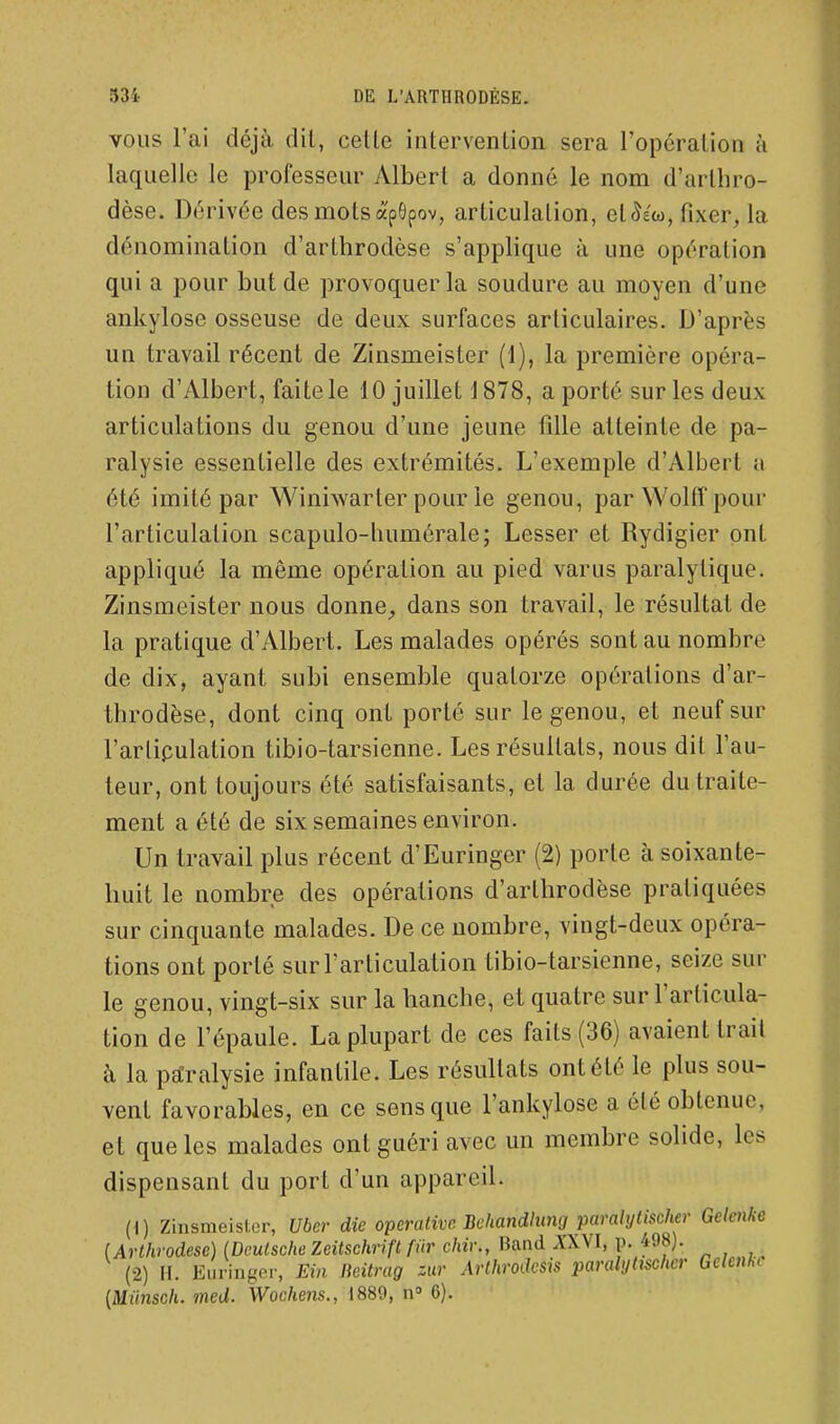 VOUS l'ai déjà dit, celle intervention sera l'opération à laquelle le professeur Albert a donné le nom d'arthro- dèse. Dérivée des mots â'pGpov, articulation, et ^ew, fixer, la dénomination d'arthrodèse s'applique à une opération qui a pour but de provoquer la soudure au moyen d'une ankylose osseuse de deux surfaces articulaires. D'après un travail récent de Zinsmeister (1), la première opéra- tion d'Albert, faite le 10 juillet 1878, a porté sur les deux articulations du genou d'une jeune fille atteinte de pa- ralysie essentielle des extrémités. L'exemple d'Albert a été imité par Winiwarter pour le genou, par Wolff pour l'articulation scapulo-humérale; Lesser et Rydigier ont appliqué la même opération au pied varus paralytique. Zinsmeister nous donne_, dans son travail, le résultat de la pratique d'Albert. Les malades opérés sont au nombre de dix, ayant subi ensemble quatorze opérations d'ar- throdèse, dont cinq ont porté sur le genou, et neuf sur l'arlipulation tibio-tarsienne. Les résultats, nous dit l'au- teur, ont toujours été satisfaisants, et la durée du traite- ment a été de six semaines environ. Un travail plus récent d'Euringer (2) porte à soixante- huit le nombre des opérations d'arthrodèse pratiquées sur cinquante malades. De ce nombre, vingt-deux opéra- tions ont porté sur l'articulation tibio-tarsienne, seize sur le genou, vingt-six sur la hanche, et quatre sur l'articula- tion de l'épaule. La plupart de ces faits (36) avaient trait à la paralysie infantile. Les résultats ont été le plus sou- vent favorables, en ce sens que l'ankylose a été obtenue, et que les malades ont guéri avec un membre solide, les dispensant du port d'un appareil. (0 Zinsmeister, Uber die operative Bchandhmg paralytischer Gclenke (Arlhrodese) (Deutsche Zeitschrift fiir chiv., Band À'XVI, p. 498). (2) H. Ei.ringer, Ein lieitrag zur Arlhrodcsis paralyUscher Gckn]iC [Miinsch. med. Wochens., 1889, n» 6).