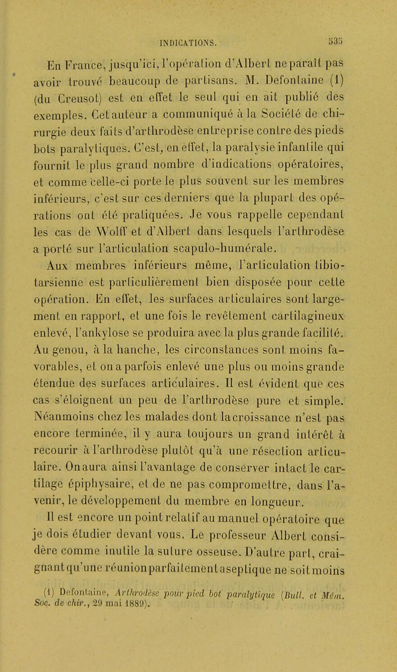 INDICATIONS. î)3o En France, jusqu'ici, l'opéralion d'Albert ne paraît pas avoir trouvé beaucoup de partisans. M. Defonlaine (1) (du Creusot) est en effet le seul qui en ait publié des exemples. Cet auteur a communiqué à la Société de chi- rurgie deux faits d'arthrodèse entreprise contre des pieds bots paralytiques. C'est,, enetîet, la paralysie infantile qui fournit le plus grand nombre d'indications opératoires, et comme celle-ci porte le plus souvent sur les membres inférieurs, c'est sur ces derniers que la plupart des opé- rations ont été pratiquées. Je vous rappelle cependant les cas de Wolff et d'Albert dans lesquels l'arthrodèse a porté sur l'articulation scapulo-humérale. Aux membres inférieurs même, l'articulation libio- tarsienne est particulièrement bien disposée pour cette opération. En effet, les surfaces articulaires sont large- ment en rapport, et une fois le revêtement cartilagineux enlevé, l'ankylose se produira avec la plus grande facililé. Au genou, à la hanche, les circonstances sont moins fa- vorables, et on a parfois enlevé une plus ou moins grande étendue des surfaces articulaires. Il est évident que ces cas s'éloignent un peu de l'arthrodèse pure et simple. Néanmoins chez les malades dont lacroissance n'est pas encore terminée, il y aura toujours un grand intérêt à recourir à l'arthrodèse plutôt qu'à une résection articu- laire. Onaura ainsi l'avantage de conserver intact le car- tilage épiphysaire, et de ne pas compromettre, dans l'a- venir, le développement du membre en longueur. Il est encore un point relatif au manuel opératoire que je dois étudier devant vous. Le professeur Albert consi- dère comme inutile la suture osseuse. D'autre part, crai- gnantqu'uneréunionparfailementaseptiquene soitmoins (1) Defonlaine, Arlhrodôse pour pied bot paralytique (Bull, et Mém Soc. de c/uV., 29 mai 1889). '
