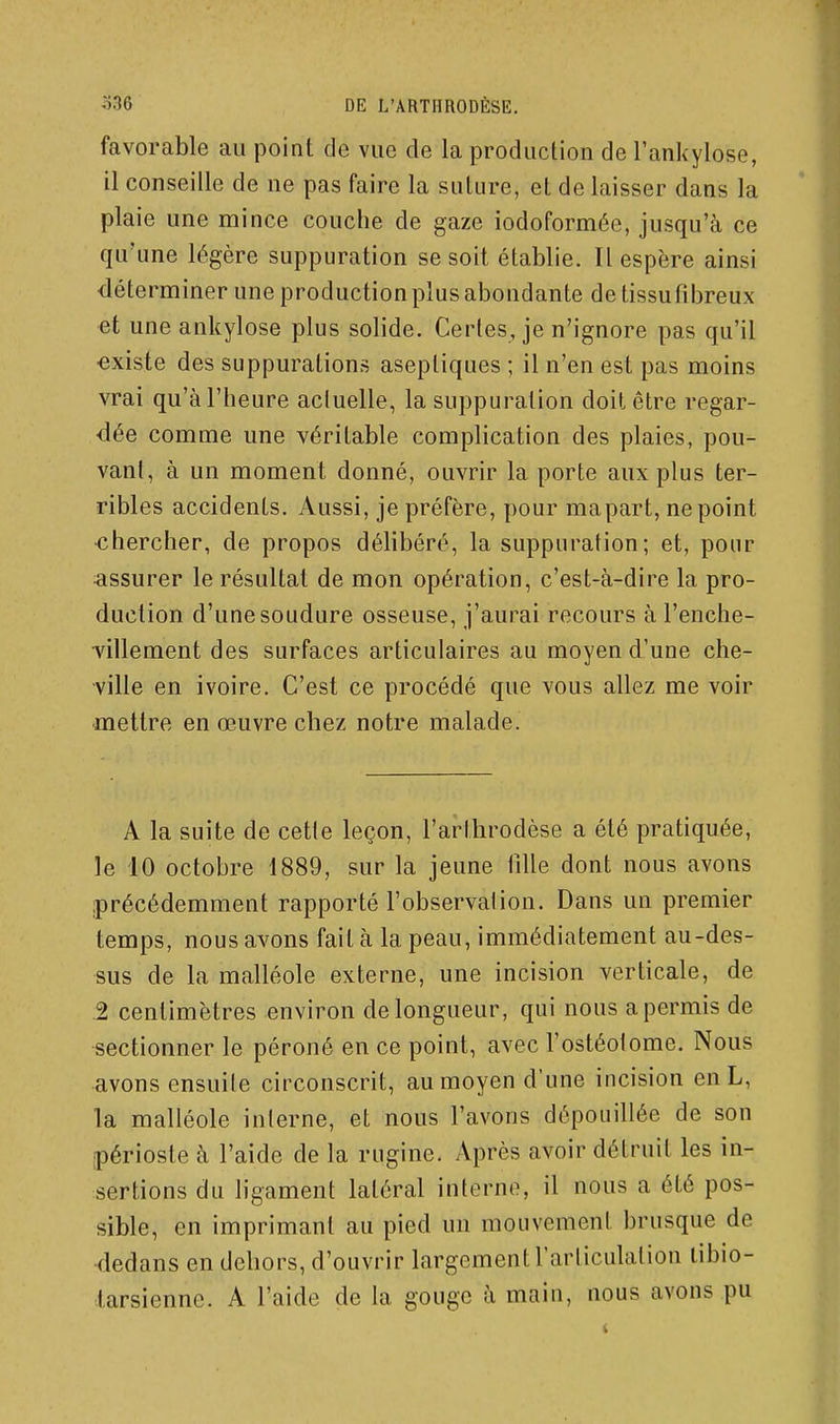 favorable au point de vue de la production de l'ank-ylose, il conseille de ne pas faire la suture, et de laisser dans la plaie une mince couche de gaze iodoformée, jusqu'à ce qu'une légère suppuration se soit établie. Il espère ainsi déterminer une production plus abondante de tissufibreux et une ankylose plus solide. Certes, je n'ignore pas qu'il existe des suppurations aseptiques ; il n'en est pas moins vrai qu'à l'heure actuelle, la suppuration doit être regar- dée comme une véritable complication des plaies, pou- vant, à un moment donné, ouvrir la porte aux plus ter- ribles accidents. Aussi, je préfère, pour mapart, ne point •chercher, de propos délibéré, la suppuration ; et, pour fissurer le résultat de mon opération, c'est-à-dire la pro- duction d'une soudure osseuse, j'aurai recours à l'enche- ■villement des surfaces articulaires au moyen d'une che- ville en ivoire. C'est ce procédé que vous allez me voir ■mettre en œuvre chez notre malade. A la suite de cette leçon, l'arlhrodèse a été pratiquée, le 10 octobre 1889, sur la jeune lîlle dont nous avons précédemment rapporté l'observation. Dans un premier temps, nous avons fait à la peau, immédiatement au-des- sus de la malléole externe, une incision verticale, de 2 centimètres environ de longueur, qui nous apermis de sectionner le péroné en ce point, avec l'ostéotome. Nous avons ensuite circonscrit, au moyen d'une incision enL, la malléole interne, et nous l'avons dépouillée de son jpérioste à l'aide de la rugine. Après avoir détruit les in- sertions du ligament latéral interne, il nous a été pos- sible, en imprimant au pied un mouvement brusque de dedans en dehors, d'ouvrir largement l'articulation tibio- larsiennc. A l'aide de la gouge à main, nous avons pu