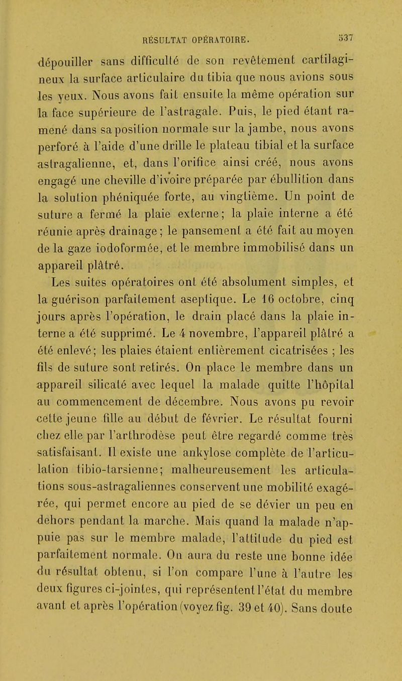 dépouiller sans difficullé de son revêlement cartilagi- neux la surface articulaire du tibia que nous avions sous les yeux. Nous avons fait ensuite la même opération sur la face supérieure de l'astragale. Puis, le pied étant ra- mené dans sa position normale sur la jambe, nous avons perforé à l'aide d'une drille le plateau tibial et la surface aslragalienne, et, dans l'orifice ainsi créé, nous avons engagé une cheville d'ivoire préparée par ébullition dans la solution phéniquée forte, au vingtième. Un point de suture a fermé la plaie externe ; la plaie interne a été réunie après drainage ; le pansement a été fait au moyen de la gaze iodoformée, et le membre immobilisé dans un appareil plâtré. Les suites opératoires ont été absolument simples, et la guérison parfaitement aseptique. Le 16 octobre, cinq jours après l'opération, le drain placé dans la plaie in- terne a été supprimé. Le 4 novembre, l'appareil plâtré a été enlevé; les plaies étaient entièrement cicatrisées ; les fils de suture sont retirés. On place le membre dans un appareil silicaté avec lequel la malade quitte l'hôpital au commencement de décembre. Nous avons pu revoir cette jeune tille au début de février. Le résultat fourni chez elle par l'arthrodèse peut être regardé comme très satisfaisant. Il existe une ankylose complète de l'articu- lation tibio-tarsienne; malheureusement les articula- tions sous-astragaliennes conservent une mobilité exagé- rée, qui permet encore au pied de se dévier un peu en dehors pendant la marche. Mais quand la malade n'ap- puie pas sur le membre malade, l'attilude du pied est parfaitement normale. Ou aura du reste une bonne idée du résultat obtenu, si l'on compare l'une à l'autre les deux figures ci-jointes, qui représentent l'état du membre avant et après l'opération (voyez fig. 39 et 40). Sans doute