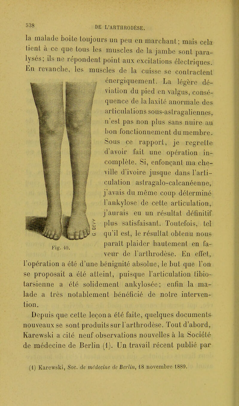 la malade boite toujours un peu en marchant; mais cela tient à ce que tous les muscles de la jambe sont para- lysés; ils ne répondent point aux excitations électriques. En revanche, les muscles de la cuisse se contractent énergiquement. La légère dé- viation du pied en valgus, consé- quence de lalaxité anormale des articulations sous-aslragahennes^ n'est pas non plus sans nuire au bon fonctionnement du membre. Sous ce rapport, je regrette d'avoir fait une opération in- complète. Si, enfonçant ma che- ville d'ivoire jusque dans l'arti- culation aslragalo-calcanéenne, j'avais du même coup déterminé l'ankylose de cette articulation,, j'aurais eu un résultat définitif plus satisfaisant. Toutefois, tel qu'il est, le résultat obtenu nous- paraît plaider hautement en fa- veur de l'arlhrodèse. En etîet^ l'opération a été d'une bénignité absolue, le but que l'on se proposait a été atteint, puisque l'articulation libio- tarsienne a été solidement ankylosée; enfin la ma- lade a très notablement bénéficié de noire interven- tion. Depuis que cette leçon a été faite, quelques documents- nouveaux se sont produits sur l'arthrodèse. Tout d'abord,. Karewski a cité neuf observations nouvelles à la Société de médecine de Berlin (1). Un travail récent publié par Fis. 40. (1) Karewski, Soc. de médecine de Berlin^ 18 novembre 1889.