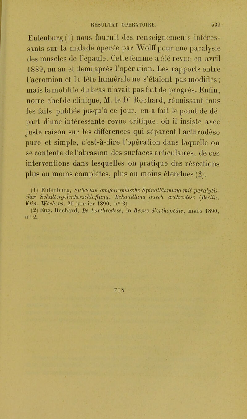 Eulenburg (i) nous fournit des. renseignemenls intéres- sanls sur la malade opérée par Wolff pour une paralysie des muscles de l'épaule. Celle femme aélé revue en avril 188U, un an et demi après l'opération. Les rapports entre l'acromion et la tête liumérale ne s'étaient pas modifiés; mais la motililé du bras n'avait pas fait de progrès. Enfin, notre chef de clinique, M. le D' Rochard, réunissant tous les faits publiés jusqu'à ce jour, en a fait le point de dé- part d'une intéressante revue critique, oii il insiste avec juste raison sur les différences qui séparent l'arthrodèse pure et simple, c'est-à-dire l'opération dans laquelle on se contente de l'abrasion des surfaces articulaires, de ces interventions dans lesquelles on pratique des résections plus ou moins complètes, plus ou moins étendues (2). (1) Eulenburg, Siibacute amyotrophische Spinallùhmiing mit pciJ-alytis- chei' SchuUergelenkerschlaffung. Behcmdlung duvch arlhrodese [Berlin. Klin. Wochens. 20 janvier 1890, n 3). (2) Eug. Rochard, De l'arthrodèse, in Revue d'orthopédie, mars 1890, n 2. FIN