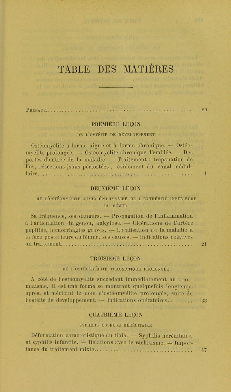 TABLE DES MATIÈRES Préface PREMIÈRE LEÇON liE l'ostéite de développement Ostéomyélite à forme aiguë et à forme chronique. — Ostéo- myélite prolongée. — Ostéomyélite chronique d'emblée. — Des portes d'entrée de la maladie. — Traitement : trépanation do l'os, résections |sous-périostées , évidemont du canal médul- laire DEUXIÈME LEÇON DE L'oSTÉOMYKLrnî .lUXTA-ÉPIPHYSAIRE DE l'eXTRÉMITÉ INEÉRIEUIIE Di; FÉMUR Sa fréquence, ses dangers. — Propagation de l'inflammation à l'articulation du genou, ankylose. — Ulcérations de l'artère poplitée, hémoriiiagies graves. —Localisation de la maladie à la face postérieure du fémur, ses causes. — Indications relatives au traitement TROISIÈME LEÇON DE l'ostéomyélite traumatique prolongée A côté de rostéomyélite succédant immédiatement au traii- raatisme, il est une forme se montrant quelquefois longtemps après, et méritant le nom d'ostéomyélite prolongée, suite do l'ostéite de développement. — Indications (i]iératoires QUATRIÈME LEÇON SYPHILIS OSSEUSE HÉRÉDITAIRE Déformation caractéristique du tibia. — Syphilis héréditaire, et sypliilis infantile. — Relations avec le rachitisme. — Impor- tance du traitement mixte