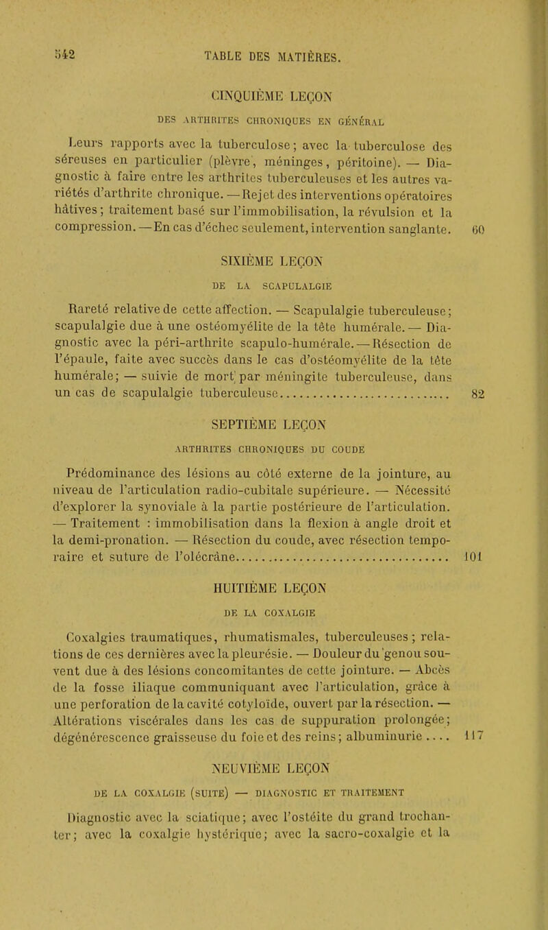 CINQUIÈME LEÇON DES ARTURITES CHRONIQUES EN GÉNÉRAL Leurs rapports avec la tuberculose ; avec la tuberculose des séreuses en particulier (plèvre, méninges, péritoine). — Dia- gnostic à faire entre les arthrites tuberculeuses et les autres va- riétés d'arthrite chronique. — Rejet des interventions opératoires hâtives ; traitement basé sur l'immobilisation, la révulsion et la compression.—En cas d'échec seulement, intervention sanglante. SIXIÈME LEÇON DE LA SCAPt]L.\LGIE Rareté relative de cette affection. — Scapulalgie tuberculeuse; scapulalgie due à une ostéomyélite de la tête humérale.— Dia- gnostic avec la péri-arthrite scapulo-humérale. — Résection de l'épaule, faite avec succès dans le cas d'ostéomyélite de la tète humérale; — suivie de mort par méningite tuberculeuse, dans un cas de scapulalgie tuberculeuse SEPTIÈME LEÇON ARTHRITES CHRONIQUES DU COUDE Prédominance des lésions au côté externe de la jointure, au niveau de l'articulation radio-cubitale supérieure. — Nécessité d'explorer la synoviale à la partie postérieure de l'articulation. — Traitement : immobilisation dans la flexion à angle droit et la demi-pronation. — Résection du coude, avec résection tempo- raire et suture de l'olécràne HUITIÈME LEÇON DE hX COXALGIE Coxalgies traumatiques, rhumatismales, tuberculeuses; rela- tions de ces dernières avec la pleurésie. — Douleur du genou sou- vent due à des lésions concomitantes de cette jointure. — Abcès de la fosse iliaque communiquant avec l'articulation, grâce à une perforation de la cavité cotyloïde, ouvert par la résection. — Altérations viscérales dans les cas de suppuration prolongée; dégénci'cscence graisseuse du foie et des reins ; albuminurie .... NEUVIÈME LEÇON DE LA COXALGIE (sUITE) — DIAGNOSTIC ET TRAITEMENT Diagnostic avec la scialique; avec l'ostéite du grand Irochau- ter; avec la coxalgie hystérique; avec la sacro-co.valgio et la
