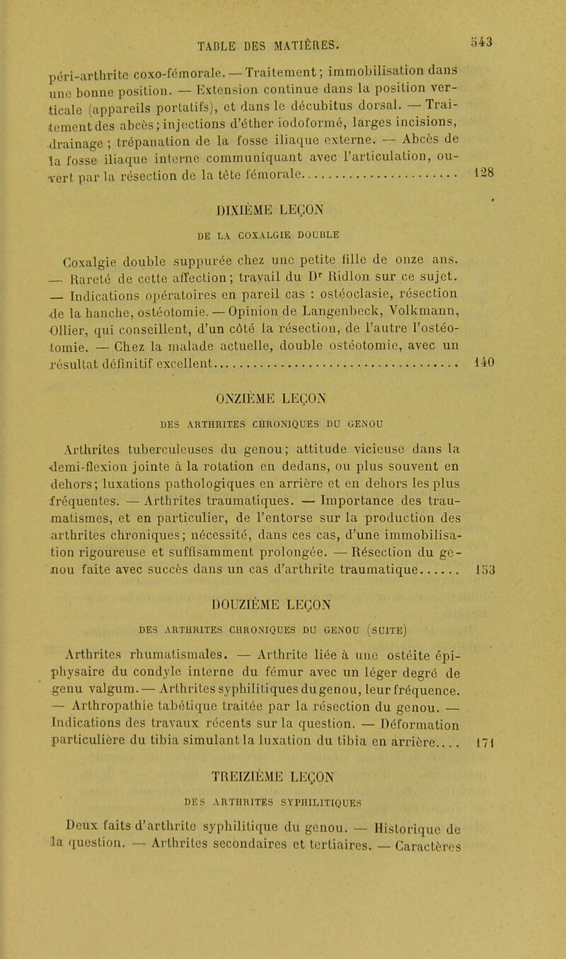 péri-arthrite coxo-fémoralc. — Traitement ; immobilisation dans une bonne position. — Extension continue dans la position ver- ticale (appareils portatifs), et dans le décubitus dorsal. — Trai- tenientdes abcès; injections d'éther iodoiormé, larges incisions, drainage ; trépanation de la fosse iliaque externe. — Abcès de la fosse iliaque interne communiquant avec l'articulation, ou- rert par la résection de la tète fémorale 128 DIXIÈME LEÇON DE LA COXALGIE DOUIiLE Coxalgie double suppurée chez une petite fille de onze ans. Rareté de cette affection; travail du D' Ridlon sur ce sujet. — Indications opératoires en pareil cas : ostéoclasie, résection 4e la hanche, ostéotomie. — Opinion de Langenbcck, Volkmann, OUier, qui conseillent, d'un côté la résection, de l'autre l'ostéo- tomie. — Chez la malade actuelle, double ostéotomie, avec un résultat définitif excellent 140 ONZIÈME LEÇON DES ARTHRITES CHRONIQUES DU GENOU Arthrites tuberculeuses du genou; attitude vicieuse dans la demi-flexion jointe à la rotation en dedans, ou plus souvent en dehors; luxations pathologiques en arrière et en dehors les plus fréquentes. — Arthrites traumatiques. — Importance des trau- malismes, et en particulier, de l'entorse sur la production des arthrites chroniques; nécessité, dans ces cas, d'une immobilisa- tion rigoureuse et suffisamment prolongée. —Résection du ge- nou faite avec succès dans un cas d'arthrite traumatique Ib3 DOUZIÈME LEÇON DES ARTHRITES CHRONIQUES DU GENOU (sUITE) Arthrites rhumatismales. — Arthrite liée à une ostéite épi- pliysaire du condyle interne du fémur avec un léger degré de genu valgum.— Arthrites syphilitiques dugenou, leur fréquence. — Arthropathie Labétiquc traitée par la résection du genou. — Indications des travaux récents sur la question. — Déformation particulière du tibia simulant la luxation du tibia en arrière.... 171 TREIZIÈME LEÇON DES ARTHRITES SYPHILITIQUES Deux faits d'arthrite syphilitique du genou. — Historique de la question. — Arthrites secondaires et tertiaires. Caractères