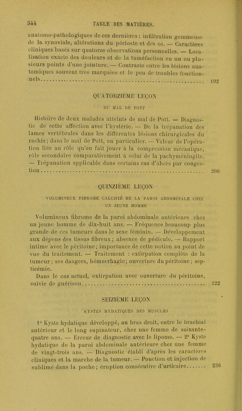 analoino-pathologiques de ces dernières : infiltration gommouso de la synoviale, altérations du périoste et dos os. — Caractères cliniques basés sur quatorze observations personnelles. — Loca- lisation exacte des douleurs et de la tumélaclion en un ou plu- sieurs points d'une jointure. — Contraste entre les lésions ana- tomiques souvent très marquées et le peu de troubles fonction- nels QUATORZIÈME LEÇON DL' MAL DE ?0TT Histoire de deux malades atteints de mal de Pott. — Diagnos- tic de cette affection avec l'hystérie. — De la trépanation des lames vertébrales dans les différentes lésions chirurgicales du rachis ; dans le mal de Pott, en particulier. — Valeur de l'opéra- liou liée au rôle qu'on fait jouer à la compression mécanique, rôle secondaire comparativement à celui de la pachyméningite. — Trépanation applicable dans certains cas d'abcès par conges- tion , QUINZIÈME LEÇON VOLUMINEUX FIBROME CALCIFIÉ DE LA PAROI ABDOMINALE CHEZ UN JEUNE HOMME Volumineux fibrome de la paroi abdominale antérieure chez un jeune homme de dix-huit ans. — Fréquence beaucoup plus grande de ces tumeurs dans le sexe féminin. — Développement aux dépens des tissus fibreux ; absence de pédicule. — Rapport intime avec le péritoine; importance de cette notion au point de vue du traitement. — Traitement : extirpation complète de la tumeur; ses dangers, hémorrhagie; ouverture dupéi'itoine; sep- ticémie. Dans le cas actuel, extirpation avec ouverture du péritoine, suivie de guérison SEIZIÈME LEÇON KYSTES HVDATIQUES DES MUSCLES 1° Kyste hydaliquc développé, au bras droit, entre le iu-achial antérieur et le long supinateur, chez une femme de soixante- quatre ans. — Erreur de diagnostic avec le lipome. — 2 Kyste hydatique de la paroi abdominale antérieure chez une femme de vingt-trois ans. — Diagnostic établi d'après les caraclèros cliniques et la marche de la tumeur. — Ponction et injection do sul)limé dans la poche; éruption consécutive d'urticaire