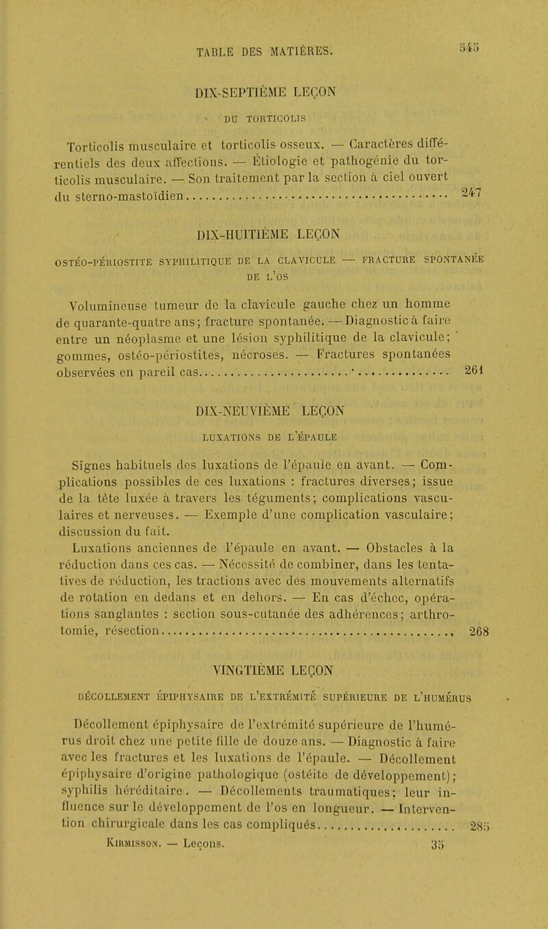 DIX-SEPTIÈME LEÇON DU TORTICOLIS Torticolis musculaire et torticolis osseux. — Caractères diffé- rentiels des deux affections. — Étiologie et pathogcnie du tor- ticolis musculaire. — Son traitement parla section à ciel ouvert du sterno-mastoïdien DIX-IIUITIÈME LEÇON OSTIÎO-PÉIUOSTIÏE SYPHILITIQUE DE LA CLAVICULE — FRACTURE SPONTANEE DE l'os Volumineuse tumeur de la clavicule gauche chez un homme de quarante-quatre ans; fracture spontanée. —Diagnostic à faire entre un néoplasme et une lésion syphilitique de la clavicule; ' gommes, ostéo-périostites, nécroses. — Fractures spontanées observées en pareil cas ■ 261 DIX-NEUVIÈME LEÇON LUXATIONS DE l'ÉPAULE Signes habituels des luxations de l'épaule en avant. — Com- plications possibles de ces luxations : fractures diverses; issue de la tète luxée à travers les téguments; complications vascu- laires et nerveuses. — Exemple d'une complication vasculaire; discussion du fait. Luxations anciennes de l'épaule en avant. — Obstacles à la réduction dans ces cas. — Nécessité de combiner, dans les tenta- tives de réduction, les tractions avec des mouvements alternatifs de rotation en dedans et en dehors. — En cas d'échec, opéra- tions sanglantes : section sous-cutanée des adhérences; arthro- tomie, résection 268 VINGTIÈME LEÇON DÉCOLLEMENT ÉPIPHYSAIRE DE L'EXTRÉMITË SUPÉRIEURE DE L'hUMIÎRUS Décollement épiphysaire de l'extrémité supérieure de l'humé- rus droit chez une petite fille de douze ans. — Diagnostic à faire avec les fractures et les luxations de l'épaule. — Décollement épiphysaire d'origine pathologique (ostéite de développement); .syphilis héréditaire. — Décollements traumatiques; leur in- fluence sur le développement de l'os en longueur. — Interven- tion chirurgicale dans les cas compliqués 28:) Kinjusso:*!. — Leçons. 3o