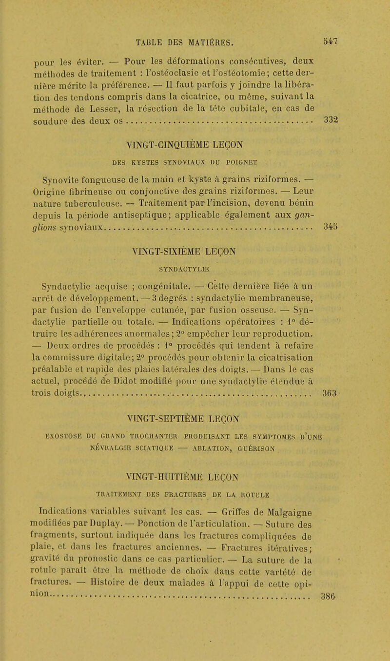 pour les éviter. — Pour les déformations consécutives, deux méthodes de traitement : l'ostéoclasic et l'ostéotomie; cette der- nière mérite la préférence. — Il faut parfois y joindre la libéra- tion des tendons compris dans la cicatrice, ou môme, suivant la méthode de Lcsser, la résection de la tète cubitale, en cas de soudure des deux os 332 VINGT-CINQUIÈME LEÇON DES KYSTES SYNOVIAUX DU POIGNET Synovite fongueuse de la main et kyste à grains riziformes. — Origine fibrineuse ou conjonctive des grains riziformes. — Leur nature tuberculeuse. — Traitement par l'incision, devenu bénin depuis la période antiseptique; applicable également aux gan- glions synoviaux 345 VINGT-SIXIÈME LEÇON SYNDACTYLIE Syndactylie acquise ; congénitale. — Cette dernière liée à un arrêt de développement. — 3 degrés : syndactylie membraneuse, par fusion de l'enveloppe cutanée, par fusion osseuse. — Syn- dactylie partielle ou totale. — Indications opératoires : i dé- truire les adhérences anormales ; 2° empêcher leur reproduction. — Deux ordres de procédés : 1 procédés qui tendent h refaire la commissure digitale; 2° procédés pour obtenir la cicatrisation préalable et rapide des plaies latérales des doigts. — Dans le cas actuel, procédé de Didot modifié poui une syndactylie étendue à trois doigts 363 VINGT-SEPTIÈME LEÇON EXOSTOSE DU GRAND TROCHANTER PRODUISANT LES SYMPTOMES d'uNE NÉVRALGIE SCIATIQUE — ABLATION, GUÉRISON VINGT-HUITIÈME LEÇON TRAITEMENT DES FRACTURES DE LA ROTULE Indications variables suivant les cas. — Griffes de Malgaigne modifiées par Duplay. — Ponction de l'articulation. — Suture des fragments, surtout indiquée dans les fractures compliquées de plaie, et dans les fractures anciennes. — Fractures itératives; gravité du pronostic dans ce cas particulier. — La suture de la rotule paraît être la métiiode de choix dans cette vartété de fractures. — Histoire de deux malades à l'appui de cette opi- iiion 38&