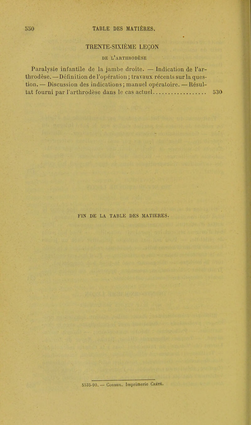 TRENTE-SIXIÈME LEÇON DE l'aRTHRODÈSE Paralysie infantile de la jambe droite. — Indication de l'ar- throdèse. — Définition de l'opération ; travaux récents sur la ques- tion. — Discussion des indications ; manuel opératoire. — Résul- tat fourni par l'artlirodèse dans le cas actuel 530 FIN DE LA TABLE DES MATIERES. 5S3S-90. — GouuEii.. Imprimerio CiUtè.
