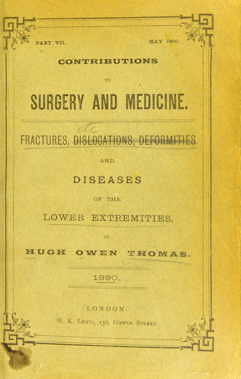 MAY 1890. CONTRIBUTIONS TO SURGERV AND MEDICINE. FRACTURES, DISLOCATIONS, DEF0RWIE8 AND DISEASES OF THE LOWBR EXTEEMITIES, BY 5IUGH OWEN THOMi5.S 1890. LONDON: H. K. Lewis, 136, Gower Street.