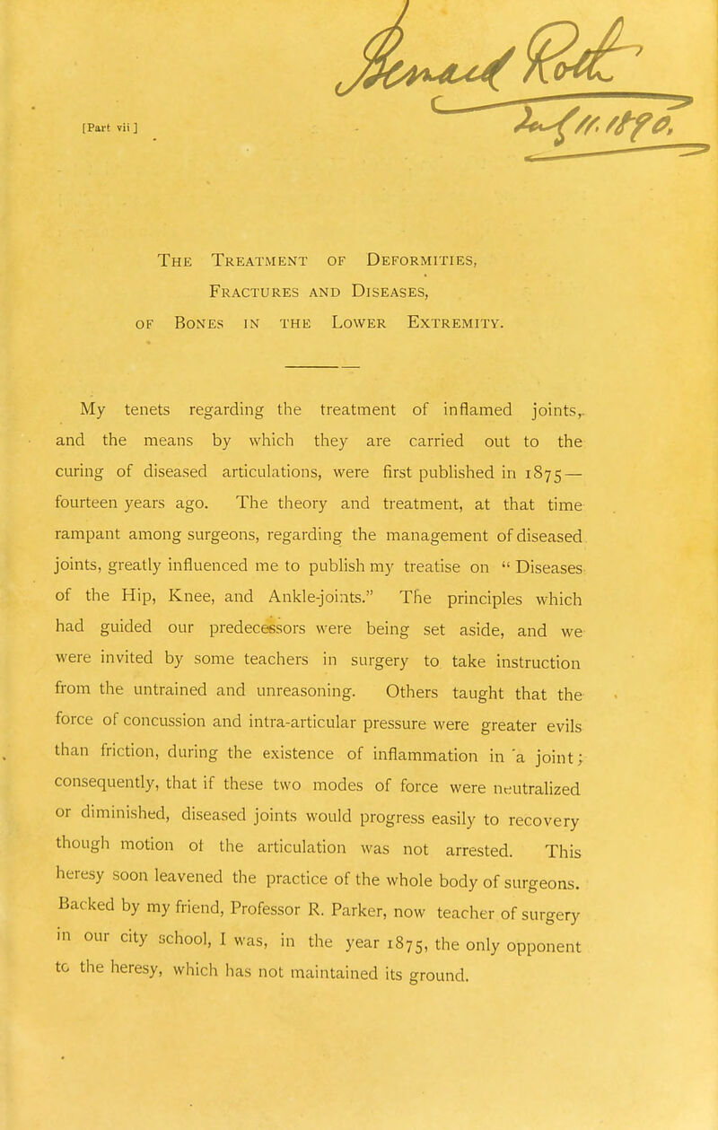 The Treatment of Deformities, Fractures and Diseases, OF Bones m the Lower Extremity. My tenets regarding the treatment of inflamed joints,, and the means by which they are carried out to the curing of diseased articulations, were first published in 1875 — fourteen years ago. The theory and treatment, at that time rampant among surgeons, regai'ding the management of diseased joints, greatly influenced me to publish my treatise on  Diseases of the Hip, Knee, and Ankle-joints. The principles which had guided our predecessoi-s were being set aside, and we were invited by some teachers in sui-gery to take instruction from the untrained and unreasoning. Others taught that the force of concussion and intra-articular pressure were greater evils than friction, during the existence of inflammation in'a joint; consequently, that if these two modes of force were neutralized or diminished, diseased joints would progress easily to recovery though motion ol the articulation was not arrested. This heresy soon leavened the practice of the whole body of surgeons. Backed by my friend, Professor R. Parker, now teacher of surgery in our city school, I was, in the year 1875, the only opponent to the heresy, which has not maintained its ground.