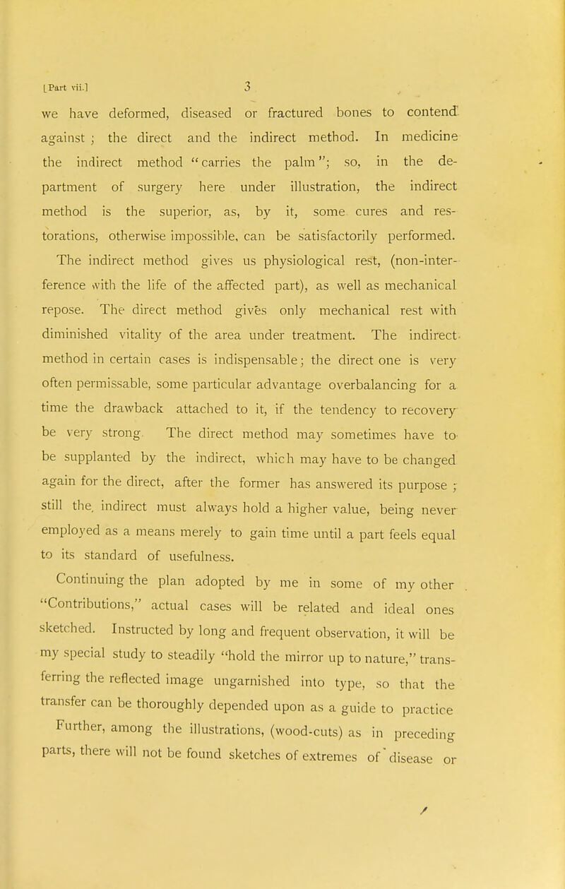 we have deformed, diseased or fractured bones to contend against ; tlie direct and the indirect method. In medicine the indirect method carries the pahn; so, in the de- partment of surgery here under illustration, the indirect method is the superior, as, by it, some cures and res- torations, otherwise impossible, can be satisfactorily performed. The indirect method gives us physiological rest, (non-inter- ference \vith the life of the affected part), as well as mechanical repose. The direct method gives only mechanical rest with diminished vitality of the area under treatment. The indirect- method in certain cases is indispensable; the direct one is very often permissable, some particular advantage overbalancing for a time the drawback attached to it, if the tendency to recovery be very strong. The direct method may sometimes have to- be supplanted by the indirect, which may have to be changed again for the direct, after the former has answered its purpose ; still the. indirect must always hold a higher value, being never employed as a means merely to gain time until a part feels equal to its standard of usefulness. Continuing the plan adopted by me in some of my other Contributions, actual cases will be related and ideal ones sketched. Instructed by long and frequent observation, it will be my special study to steadily hold the mirror up to nature, trans- ferring the reflected image ungarnished into type, so that the transfer can be thoroughly depended upon as a guide to practice Further, among the illustrations, (wood-cuts) as in preceding parts, there will not be found sketches of extremes of'disease or