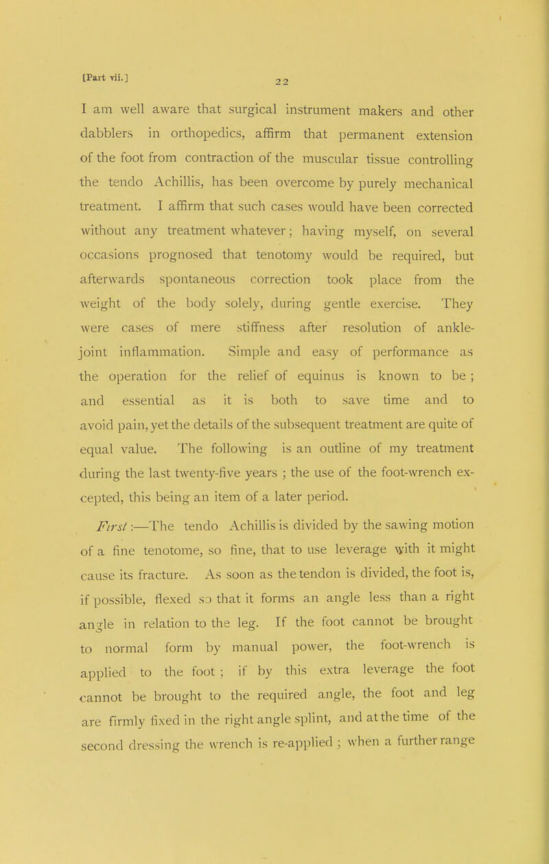 I am well aware that surgical instrument makers and other dabblers in orthopedics, affirm that permanent extension of the foot from contraction of the muscular tissue controlling the tendo Achillis, has been overcome by purely mechanical treatment. I affirm that such cases would have been corrected without any treatment whatever; having myself, on several occasions prognosed that tenotomy would be required, but afterwards spontaneous correction took place from the weight of the body solely, during gentle exercise. They were cases of mere stiffiiess after resolution of ankle- joint inflammation. Simple and easy of performance as the operation for the relief of equinus is known to be ; and essential as it is both to save time and to avoid pain, yet the details of the subsequent treatment are quite of equal value. The following is an outline of my treatment during the last twenty-five years ; the use of the foot-wrench ex- cepted, this being an item of a later period. First:—The tendo Achillis is divided by the sawing motion of a fine tenotome, so fine, that to use leverage with it might cause its fracture. As soon as the tendon is divided, the foot is, if possible, flexed sa that it forms an angle less than a right angle in relation to the leg. If the foot cannot be brought to normal form by manual power, the foot-wrench is applied to the foot ; if by tliis extra leverage the foot cannot be brought to the required angle, the foot and leg are firmly fixed in the right angle splint, and atthe time of the second dressing the wrench is re-applied ; when a further range