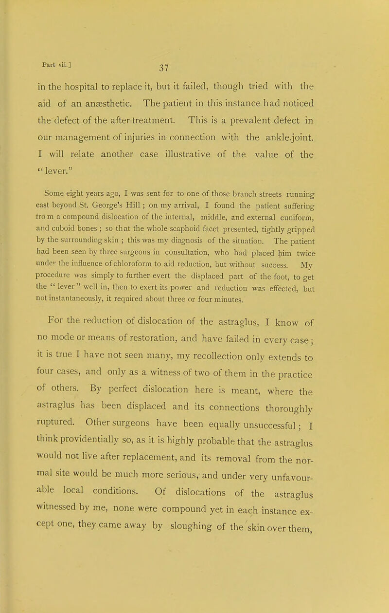 Part vii.] ^ y in the hospital to replace it, but it failed, though tried with the aid of an anaesthetic. The patient in this instance had noticed the defect of the after-treatment. This is a prevalent defect in our management of injuries in connection w'th the ankle.joint. I will relate another case illustrative of the value of the  lever. Some eight years ago, I was sent for to one of those branch streets running east beyond St. George's Hill; on my arrival, I found the patient suffering iro m a compound dislocation of the internal, middle, and external cuniform, and cuboid bones ; so that the whole scaphoid facet presented, tightly gripped by the surrounding skin ; this was my diagnosis of the situation. The patient had been seen by three surgeons in consultation, who had placed him twice under the influence of chloroform to aid reduction, but without success. My procedure was simply to further evert the displaced part of the foot, to get the  lever well in, then to exert its power and reduction was effected, but not instantaneously, it required about three or four minutes. For the reduction of dislocation of the astraglus, I know of no mode or means of restoration, and have failed in every case; It is true I have not seen many, my recollection only extends to four cases, and only as a witness of two of them in the practice of others. By perfect dislocation here is meant, where the astraglus has been displaced and its connections thoroughly ruptured. Other surgeons have been equally unsuccessful; I think providentially so, as it is highly probable that the astraglus would not live after replacement, and its removal from the nor- mal site would be much more serious, and under very unfavour- able local conditions. Of dislocations of the astraglus witnessed by me, none were compound yet in each instance ex- cept one, they came away by sloughing of the skin over them,