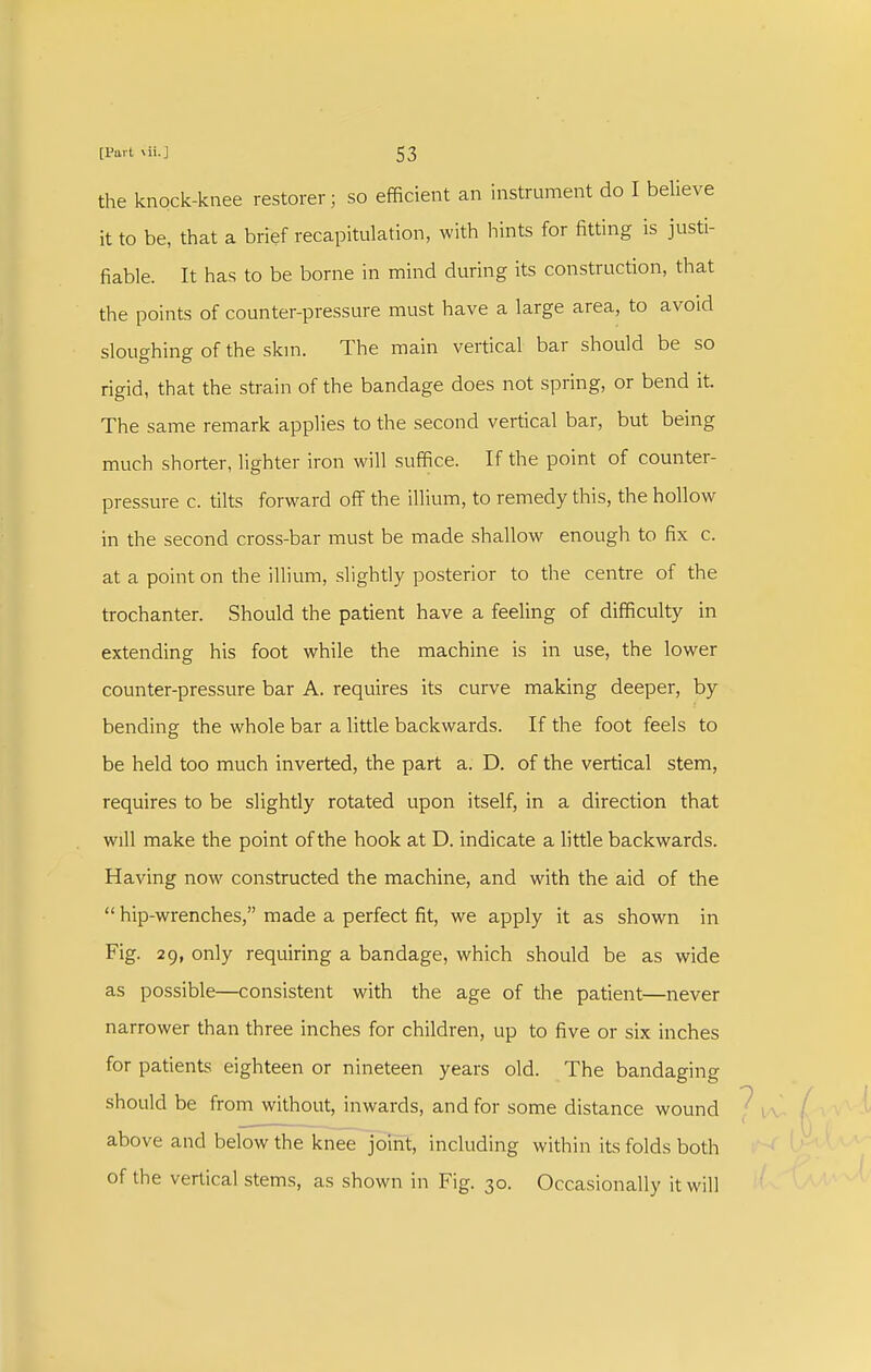 the knock-knee restorer; so efficient an instrument do I believe it to be, that a brief recapitulation, with hints for fitting is justi- fiable. It has to be borne in mind during its construction, that the points of counter-pressure must have a large area, to avoid sloughing of the skm. The main vertical bar should be so rigid, that the strain of the bandage does not spring, or bend it. The same remark applies to the second vertical bar, but being much shorter, lighter iron will suffice. If the point of counter- pressure c. tilts forward off the illium, to remedy this, the hollow in the second cross-bar must be made shallow enough to fix c. at a point on the illium, slightly posterior to the centre of the trochanter. Should the patient have a feeling of difficulty in extending his foot while the machine is in use, the lower counter-pressure bar A. requires its curve making deeper, by bending the whole bar a little backwards. If the foot feels to be held too much inverted, the part a. D. of the vertical stem, requires to be slightly rotated upon itself, in a direction that will make the point of the hook at D. indicate a little backwards. Having now constructed the machine, and with the aid of the  hip-wrenches, made a perfect fit, we apply it as shown in Fig. 29, only requiring a bandage, which should be as wide as possible—consistent with the age of the patient—never narrower than three inches for children, up to five or six inches for patients eighteen or nineteen years old. The bandaging should be from without, inwards, and for some distance wound above and below the knee jomt, including within its folds both of the vertical stems, as shown in Fig. 30. Occasionally it will