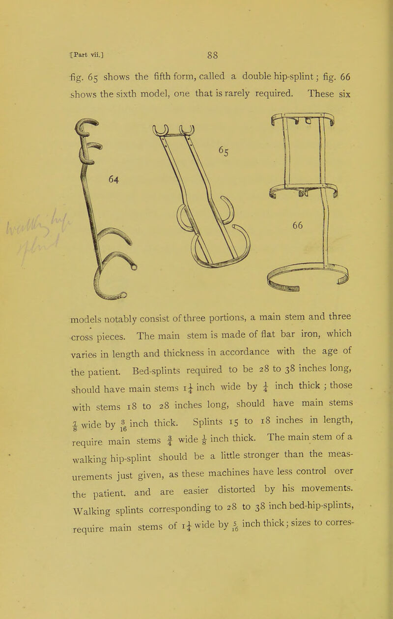 fig. 65 shows the fifth form, called a double hip-splint; fig. 66 shows the sixth model, one that is rarely required. These six models notably consist of three portions, a main stem and three •cross pieces. The main stem is made of flat bar iron, which varies in length and thickness in accordance with the age of the patient. Bed-splints required to be 28 to 38 inches long, should have main stems inch wide by ^ inch thick ; those with stems 18 to 28 inches long, should have main stems I wide by 3. inch thick. Splints 15 to 18 inches in length, require main stems | wide ^ inch thick. The main stem of a walking hip-splint should be a little stronger than the meas- urements just given, as these machines have less control over the patient, and are easier distorted by his movements. Walking splints corresponding to 28 to 38 inch bed-hip-splints, require main stems of li wide by inch thick; sizes to corres-