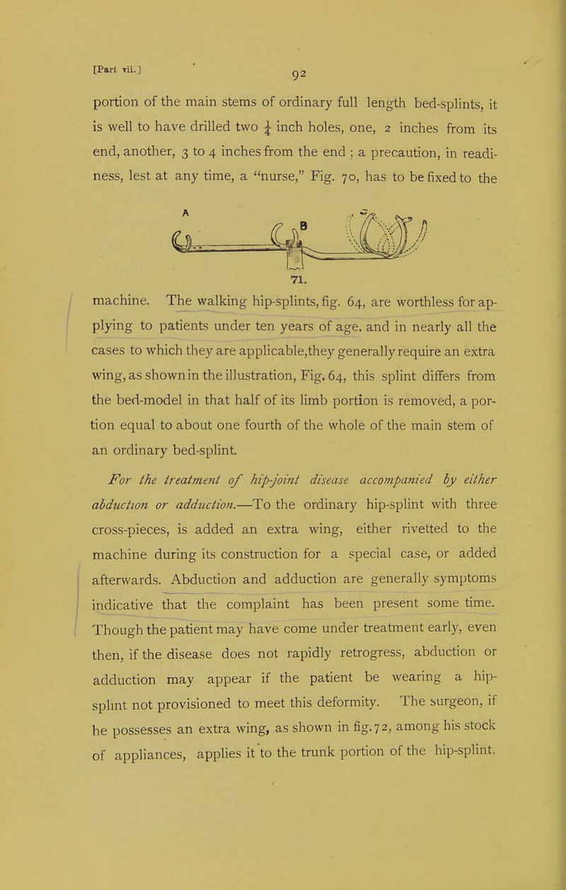 portion of the main stems of ordinary full length bed-splints, it is well to have drilled two ^ inch holes, one, 2 inches from its end, another, 3 to 4 inches from the end ; a precaution, in readi- ness, lest at any time, a nurse, Fig. 70, has to be fixed to the machine. The walking hip-splints, fig. 64, are worthless for ap- plying to patients under ten years of age. and in nearly all the cases to which they are applicable,they generally require an extra wing, as shown in the illustration. Fig. 64, this splint differs from the bed-model in that half of its limb portion is removed, a por- tion equal to about one fourth of the whole of the main stem of an ordinary bed-splint. Foi- the treatmeiit of hip-joi7tt disease accompatiied by either abduction or adduction.—To the ordinary hip-splint with three cross-pieces, is added an extra wing, either rivetted to the machine during its construction for a special case, or added afterwards. Abduction and adduction are generally symptoms indicative that the complaint has been present some time. Though the patient may have come under treatment early, even then, if the disease does not rapidly retrogress, abduction or adduction may appear if the patient be wearing a hij)- splmt not provisioned to meet this deformity. The surgeon, if he possesses an extra wing, as shown in fig.72, among his stock of appliances, applies it to the trunk portion of the hip-splint, A