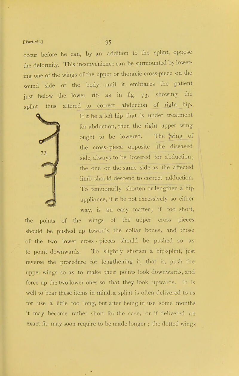 occur before he can, by an addition to the sphnt, oppose the deformity. This inconvenience can be surmounted by lower- ing one of the wings of the upper or thoracic cross-piece on the sound side of the body, until it embraces the patient just below the lower rib as in fig. 73, showing the splint thus altered to ^rrect_ abduction of right hip. If it be a left hip that is under treatment for abduction, then the right upper wing ought to be lowered. The |wing of the cross-piece opposite the diseased side, always to be lowered for abduction; the one on the same side as the affected limb should descend to correct adduction. To temporarily shorten or lengthen a hip appliance, if it be not excessively so either way, is an easy matter; if too short, the points of the wings of the upper cross pieces should be pushed up towards the collar bones, and those of the two lower cross-pieces should be pushed so as to point downwards. To slightly shorten a hip-splint, just reverse the procedure for lengthening it, that is, push the upper wings so as to make their points look downwards, and force up the two lower ones so that they look upwards. It is well to bear these items in mind, a splint is often delivered to us for use a little too long, but after being in use some months it may become rather short for the case, or if delivered an exact fit, may soon require to be made longer ; the dotted wings