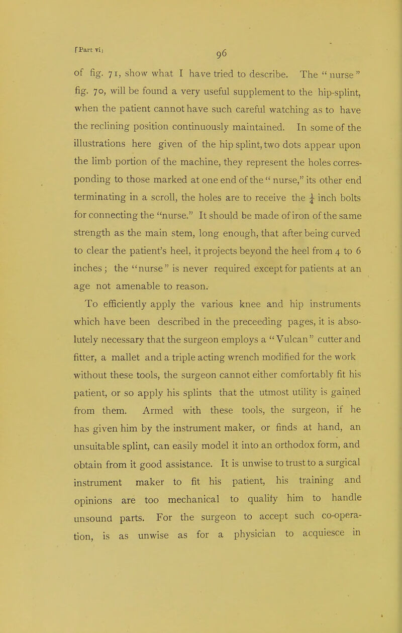 rPartTi, of fig. 71, show what I have tried to describe. The  nurse fig. 70, will be found a very useful supplement to the hip-splint, when the patient cannot have such careful watching as to have the reclining position continuously maintained. In some of the illustrations here given of the hip splint, two dots appear upon the limb portion of the machine, they represent the holes corres- ponding to those marked at one end of the  nurse, its other end terminating in a scroll, the holes are to receive the ^ inch bolts for connecting the nurse. It should be made of iron of the same strength as the main stem, long enough, that after being curved to clear the patient's heel, it projects beyond the heel from 4 to 6 inches; the nurse is never required except for patients at an age not amenable to reason. To efficiently apply the various knee and hip instruments which have been described in the preceeding pages, it is abso- lutely necessary that the surgeon employs a Vulcan cutter and fitter, a mallet and a triple acting wrench modified for the work without these tools, the surgeon cannot either comfortably fit his patient, or so apply his splints that the utmost utility is gained from them. Armed with these tools, the surgeon, if he has given him by the instrument maker, or finds at hand, an unsuitable splint, can easily model it into an orthodox form, and obtain from it good assistance. It is unwise to trust to a surgical instrument maker to fit his patient, his training and opinions are too mechanical to qualify him to handle unsound parts. For the surgeon to accept such co-opera- tion, is as unwise as for a physician to acquiesce in